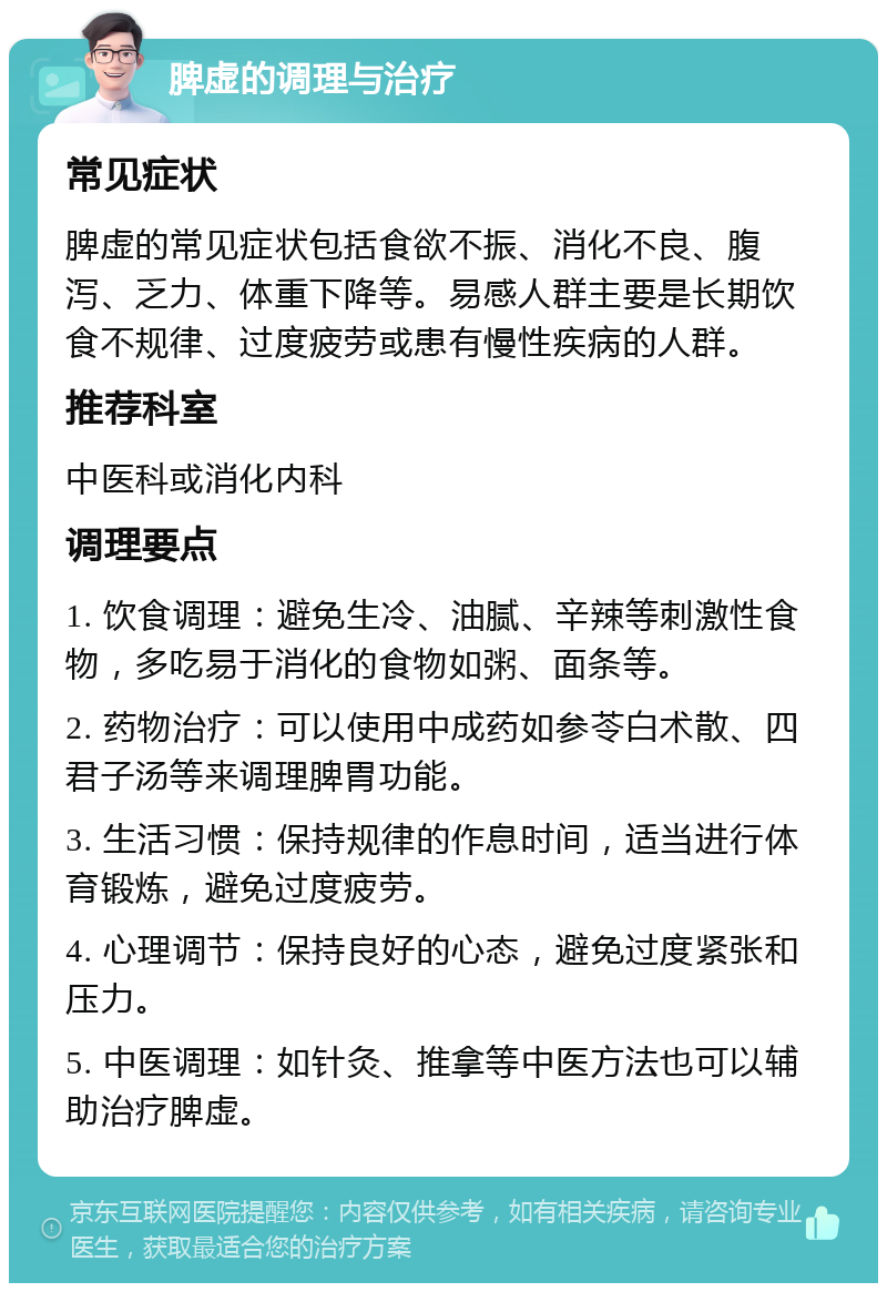 脾虚的调理与治疗 常见症状 脾虚的常见症状包括食欲不振、消化不良、腹泻、乏力、体重下降等。易感人群主要是长期饮食不规律、过度疲劳或患有慢性疾病的人群。 推荐科室 中医科或消化内科 调理要点 1. 饮食调理：避免生冷、油腻、辛辣等刺激性食物，多吃易于消化的食物如粥、面条等。 2. 药物治疗：可以使用中成药如参苓白术散、四君子汤等来调理脾胃功能。 3. 生活习惯：保持规律的作息时间，适当进行体育锻炼，避免过度疲劳。 4. 心理调节：保持良好的心态，避免过度紧张和压力。 5. 中医调理：如针灸、推拿等中医方法也可以辅助治疗脾虚。