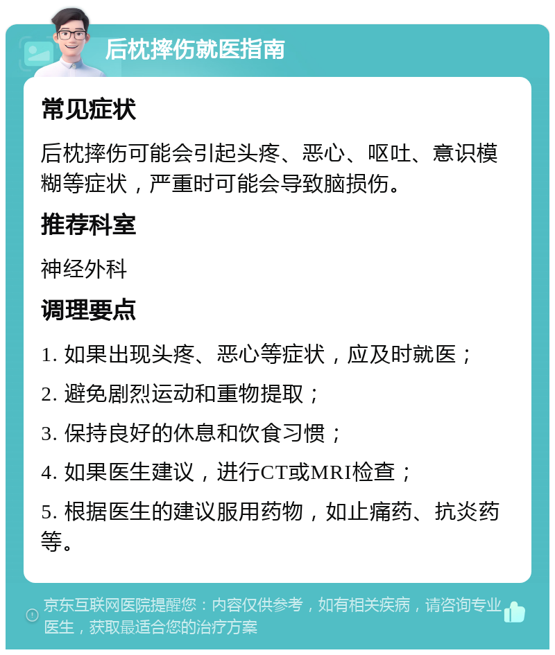 后枕摔伤就医指南 常见症状 后枕摔伤可能会引起头疼、恶心、呕吐、意识模糊等症状，严重时可能会导致脑损伤。 推荐科室 神经外科 调理要点 1. 如果出现头疼、恶心等症状，应及时就医； 2. 避免剧烈运动和重物提取； 3. 保持良好的休息和饮食习惯； 4. 如果医生建议，进行CT或MRI检查； 5. 根据医生的建议服用药物，如止痛药、抗炎药等。