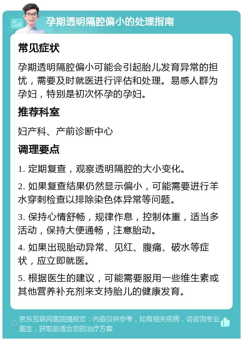 孕期透明隔腔偏小的处理指南 常见症状 孕期透明隔腔偏小可能会引起胎儿发育异常的担忧，需要及时就医进行评估和处理。易感人群为孕妇，特别是初次怀孕的孕妇。 推荐科室 妇产科、产前诊断中心 调理要点 1. 定期复查，观察透明隔腔的大小变化。 2. 如果复查结果仍然显示偏小，可能需要进行羊水穿刺检查以排除染色体异常等问题。 3. 保持心情舒畅，规律作息，控制体重，适当多活动，保持大便通畅，注意胎动。 4. 如果出现胎动异常、见红、腹痛、破水等症状，应立即就医。 5. 根据医生的建议，可能需要服用一些维生素或其他营养补充剂来支持胎儿的健康发育。