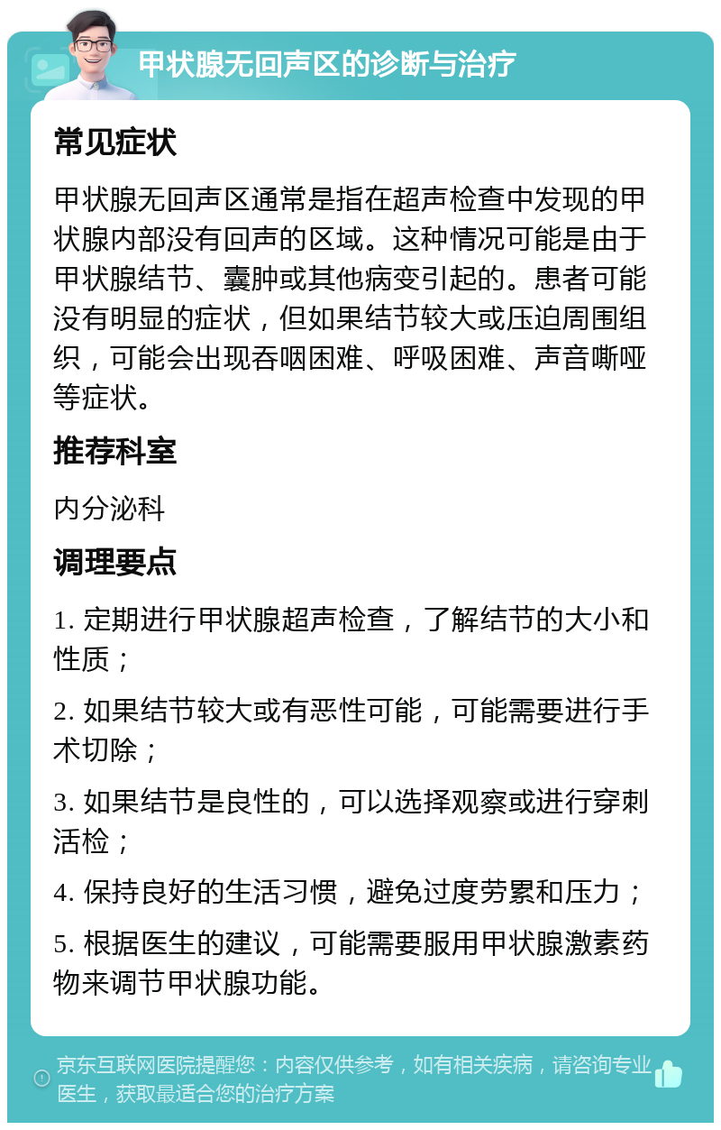 甲状腺无回声区的诊断与治疗 常见症状 甲状腺无回声区通常是指在超声检查中发现的甲状腺内部没有回声的区域。这种情况可能是由于甲状腺结节、囊肿或其他病变引起的。患者可能没有明显的症状，但如果结节较大或压迫周围组织，可能会出现吞咽困难、呼吸困难、声音嘶哑等症状。 推荐科室 内分泌科 调理要点 1. 定期进行甲状腺超声检查，了解结节的大小和性质； 2. 如果结节较大或有恶性可能，可能需要进行手术切除； 3. 如果结节是良性的，可以选择观察或进行穿刺活检； 4. 保持良好的生活习惯，避免过度劳累和压力； 5. 根据医生的建议，可能需要服用甲状腺激素药物来调节甲状腺功能。