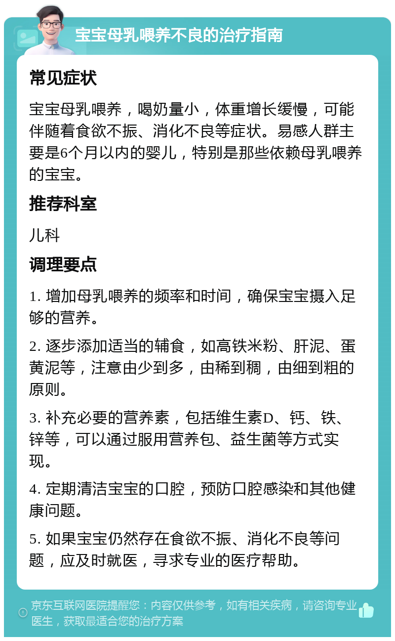 宝宝母乳喂养不良的治疗指南 常见症状 宝宝母乳喂养，喝奶量小，体重增长缓慢，可能伴随着食欲不振、消化不良等症状。易感人群主要是6个月以内的婴儿，特别是那些依赖母乳喂养的宝宝。 推荐科室 儿科 调理要点 1. 增加母乳喂养的频率和时间，确保宝宝摄入足够的营养。 2. 逐步添加适当的辅食，如高铁米粉、肝泥、蛋黄泥等，注意由少到多，由稀到稠，由细到粗的原则。 3. 补充必要的营养素，包括维生素D、钙、铁、锌等，可以通过服用营养包、益生菌等方式实现。 4. 定期清洁宝宝的口腔，预防口腔感染和其他健康问题。 5. 如果宝宝仍然存在食欲不振、消化不良等问题，应及时就医，寻求专业的医疗帮助。