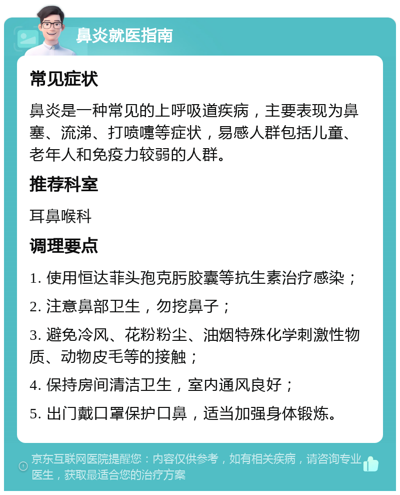 鼻炎就医指南 常见症状 鼻炎是一种常见的上呼吸道疾病，主要表现为鼻塞、流涕、打喷嚏等症状，易感人群包括儿童、老年人和免疫力较弱的人群。 推荐科室 耳鼻喉科 调理要点 1. 使用恒达菲头孢克肟胶囊等抗生素治疗感染； 2. 注意鼻部卫生，勿挖鼻子； 3. 避免冷风、花粉粉尘、油烟特殊化学刺激性物质、动物皮毛等的接触； 4. 保持房间清洁卫生，室内通风良好； 5. 出门戴口罩保护口鼻，适当加强身体锻炼。