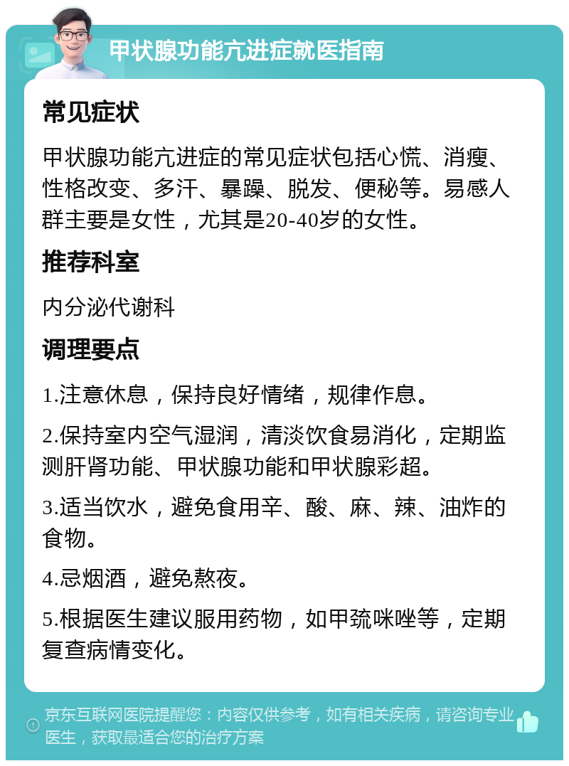 甲状腺功能亢进症就医指南 常见症状 甲状腺功能亢进症的常见症状包括心慌、消瘦、性格改变、多汗、暴躁、脱发、便秘等。易感人群主要是女性，尤其是20-40岁的女性。 推荐科室 内分泌代谢科 调理要点 1.注意休息，保持良好情绪，规律作息。 2.保持室内空气湿润，清淡饮食易消化，定期监测肝肾功能、甲状腺功能和甲状腺彩超。 3.适当饮水，避免食用辛、酸、麻、辣、油炸的食物。 4.忌烟酒，避免熬夜。 5.根据医生建议服用药物，如甲巯咪唑等，定期复查病情变化。