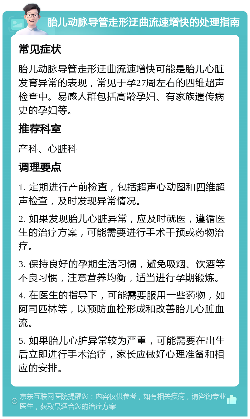 胎儿动脉导管走形迂曲流速增快的处理指南 常见症状 胎儿动脉导管走形迂曲流速增快可能是胎儿心脏发育异常的表现，常见于孕27周左右的四维超声检查中。易感人群包括高龄孕妇、有家族遗传病史的孕妇等。 推荐科室 产科、心脏科 调理要点 1. 定期进行产前检查，包括超声心动图和四维超声检查，及时发现异常情况。 2. 如果发现胎儿心脏异常，应及时就医，遵循医生的治疗方案，可能需要进行手术干预或药物治疗。 3. 保持良好的孕期生活习惯，避免吸烟、饮酒等不良习惯，注意营养均衡，适当进行孕期锻炼。 4. 在医生的指导下，可能需要服用一些药物，如阿司匹林等，以预防血栓形成和改善胎儿心脏血流。 5. 如果胎儿心脏异常较为严重，可能需要在出生后立即进行手术治疗，家长应做好心理准备和相应的安排。