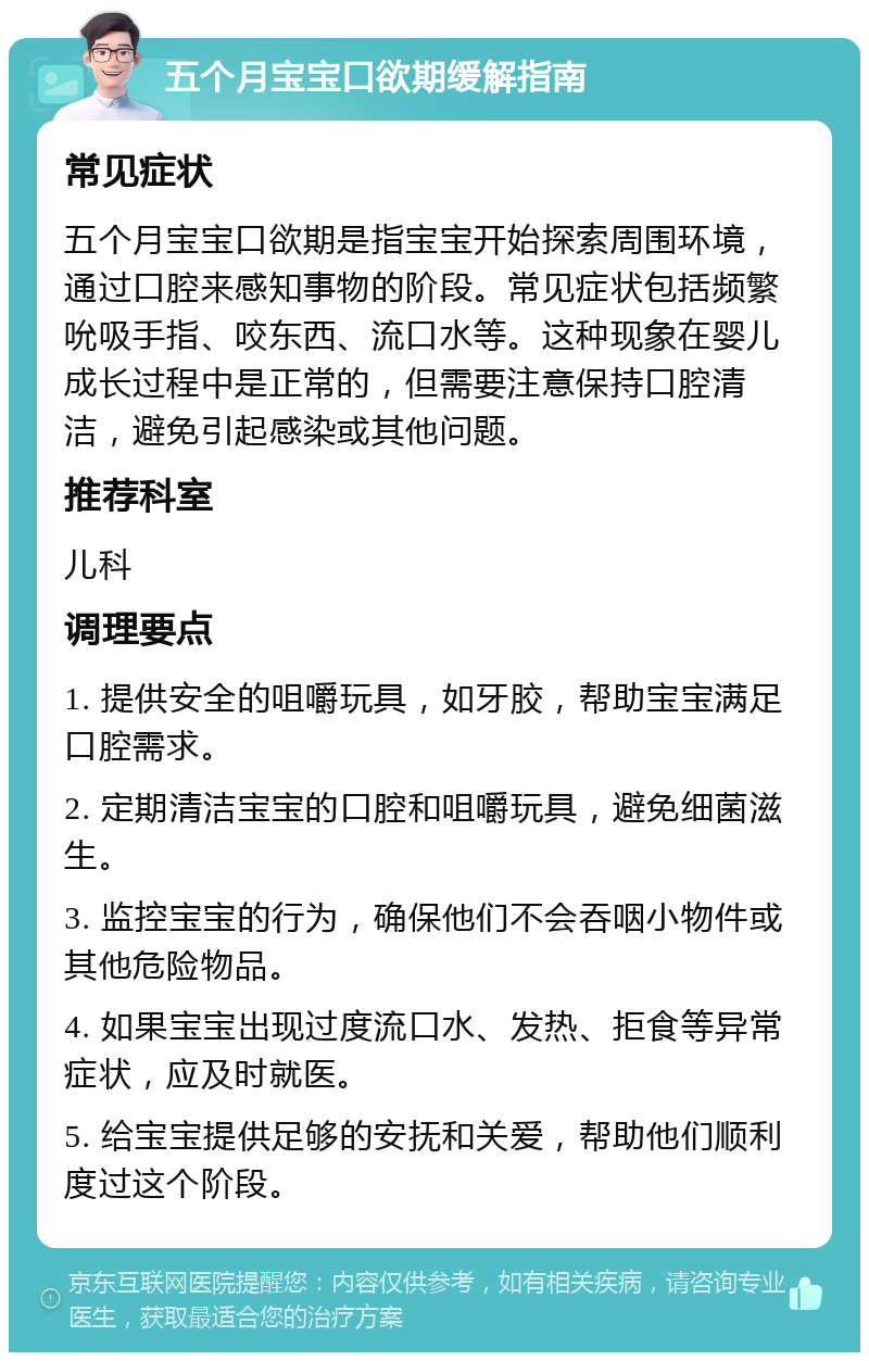 五个月宝宝口欲期缓解指南 常见症状 五个月宝宝口欲期是指宝宝开始探索周围环境，通过口腔来感知事物的阶段。常见症状包括频繁吮吸手指、咬东西、流口水等。这种现象在婴儿成长过程中是正常的，但需要注意保持口腔清洁，避免引起感染或其他问题。 推荐科室 儿科 调理要点 1. 提供安全的咀嚼玩具，如牙胶，帮助宝宝满足口腔需求。 2. 定期清洁宝宝的口腔和咀嚼玩具，避免细菌滋生。 3. 监控宝宝的行为，确保他们不会吞咽小物件或其他危险物品。 4. 如果宝宝出现过度流口水、发热、拒食等异常症状，应及时就医。 5. 给宝宝提供足够的安抚和关爱，帮助他们顺利度过这个阶段。