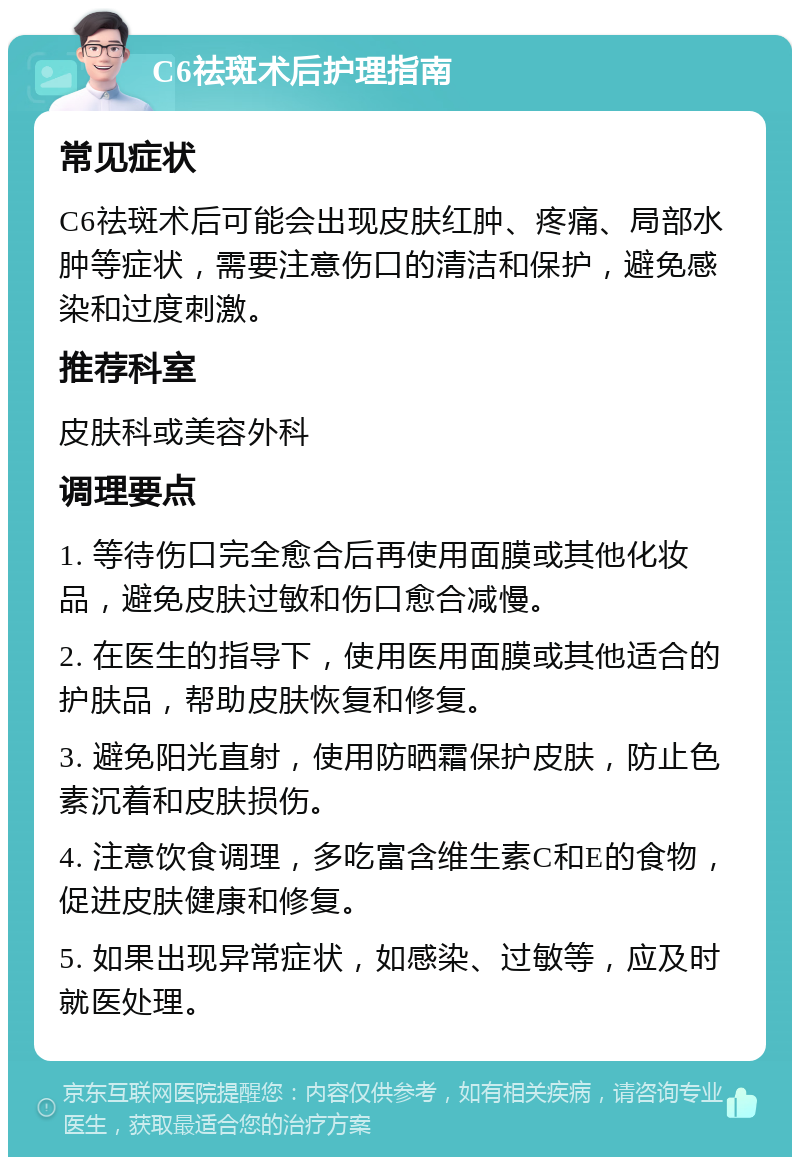 C6祛斑术后护理指南 常见症状 C6祛斑术后可能会出现皮肤红肿、疼痛、局部水肿等症状，需要注意伤口的清洁和保护，避免感染和过度刺激。 推荐科室 皮肤科或美容外科 调理要点 1. 等待伤口完全愈合后再使用面膜或其他化妆品，避免皮肤过敏和伤口愈合减慢。 2. 在医生的指导下，使用医用面膜或其他适合的护肤品，帮助皮肤恢复和修复。 3. 避免阳光直射，使用防晒霜保护皮肤，防止色素沉着和皮肤损伤。 4. 注意饮食调理，多吃富含维生素C和E的食物，促进皮肤健康和修复。 5. 如果出现异常症状，如感染、过敏等，应及时就医处理。