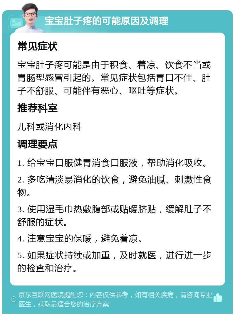 宝宝肚子疼的可能原因及调理 常见症状 宝宝肚子疼可能是由于积食、着凉、饮食不当或胃肠型感冒引起的。常见症状包括胃口不佳、肚子不舒服、可能伴有恶心、呕吐等症状。 推荐科室 儿科或消化内科 调理要点 1. 给宝宝口服健胃消食口服液，帮助消化吸收。 2. 多吃清淡易消化的饮食，避免油腻、刺激性食物。 3. 使用湿毛巾热敷腹部或贴暖脐贴，缓解肚子不舒服的症状。 4. 注意宝宝的保暖，避免着凉。 5. 如果症状持续或加重，及时就医，进行进一步的检查和治疗。