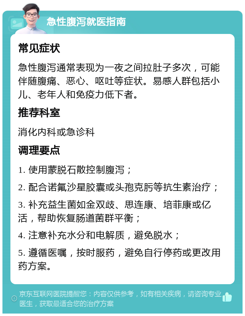 急性腹泻就医指南 常见症状 急性腹泻通常表现为一夜之间拉肚子多次，可能伴随腹痛、恶心、呕吐等症状。易感人群包括小儿、老年人和免疫力低下者。 推荐科室 消化内科或急诊科 调理要点 1. 使用蒙脱石散控制腹泻； 2. 配合诺氟沙星胶囊或头孢克肟等抗生素治疗； 3. 补充益生菌如金双歧、思连康、培菲康或亿活，帮助恢复肠道菌群平衡； 4. 注意补充水分和电解质，避免脱水； 5. 遵循医嘱，按时服药，避免自行停药或更改用药方案。