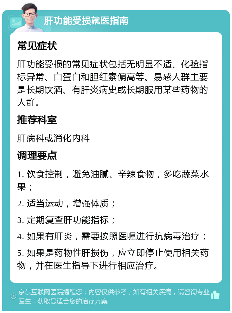 肝功能受损就医指南 常见症状 肝功能受损的常见症状包括无明显不适、化验指标异常、白蛋白和胆红素偏高等。易感人群主要是长期饮酒、有肝炎病史或长期服用某些药物的人群。 推荐科室 肝病科或消化内科 调理要点 1. 饮食控制，避免油腻、辛辣食物，多吃蔬菜水果； 2. 适当运动，增强体质； 3. 定期复查肝功能指标； 4. 如果有肝炎，需要按照医嘱进行抗病毒治疗； 5. 如果是药物性肝损伤，应立即停止使用相关药物，并在医生指导下进行相应治疗。