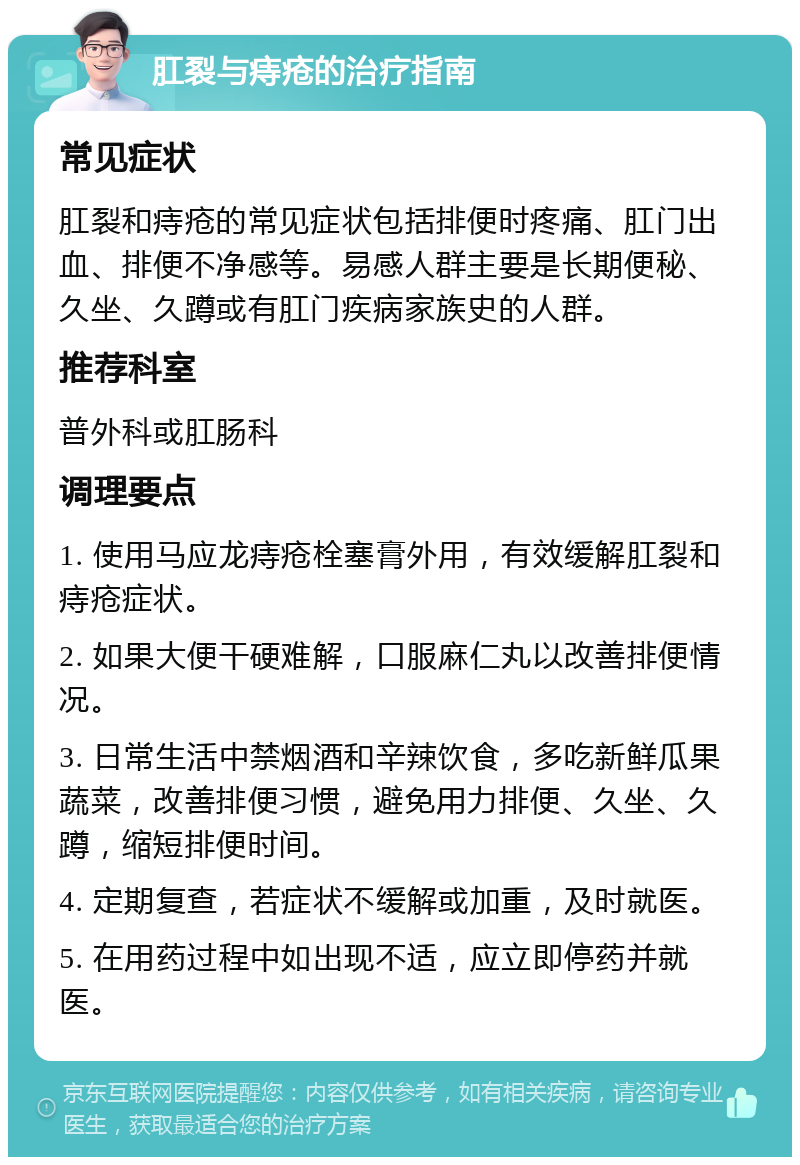 肛裂与痔疮的治疗指南 常见症状 肛裂和痔疮的常见症状包括排便时疼痛、肛门出血、排便不净感等。易感人群主要是长期便秘、久坐、久蹲或有肛门疾病家族史的人群。 推荐科室 普外科或肛肠科 调理要点 1. 使用马应龙痔疮栓塞膏外用，有效缓解肛裂和痔疮症状。 2. 如果大便干硬难解，口服麻仁丸以改善排便情况。 3. 日常生活中禁烟酒和辛辣饮食，多吃新鲜瓜果蔬菜，改善排便习惯，避免用力排便、久坐、久蹲，缩短排便时间。 4. 定期复查，若症状不缓解或加重，及时就医。 5. 在用药过程中如出现不适，应立即停药并就医。