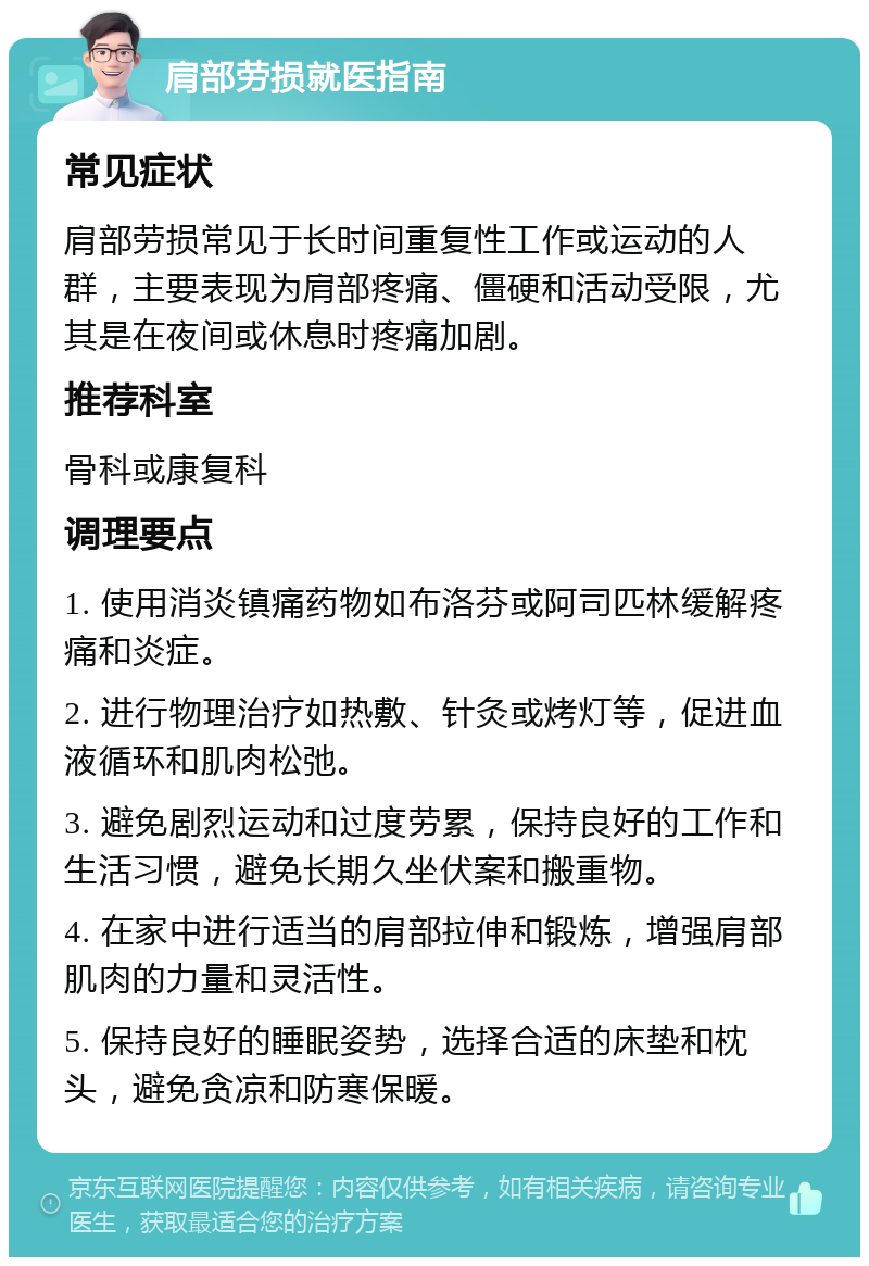 肩部劳损就医指南 常见症状 肩部劳损常见于长时间重复性工作或运动的人群，主要表现为肩部疼痛、僵硬和活动受限，尤其是在夜间或休息时疼痛加剧。 推荐科室 骨科或康复科 调理要点 1. 使用消炎镇痛药物如布洛芬或阿司匹林缓解疼痛和炎症。 2. 进行物理治疗如热敷、针灸或烤灯等，促进血液循环和肌肉松弛。 3. 避免剧烈运动和过度劳累，保持良好的工作和生活习惯，避免长期久坐伏案和搬重物。 4. 在家中进行适当的肩部拉伸和锻炼，增强肩部肌肉的力量和灵活性。 5. 保持良好的睡眠姿势，选择合适的床垫和枕头，避免贪凉和防寒保暖。