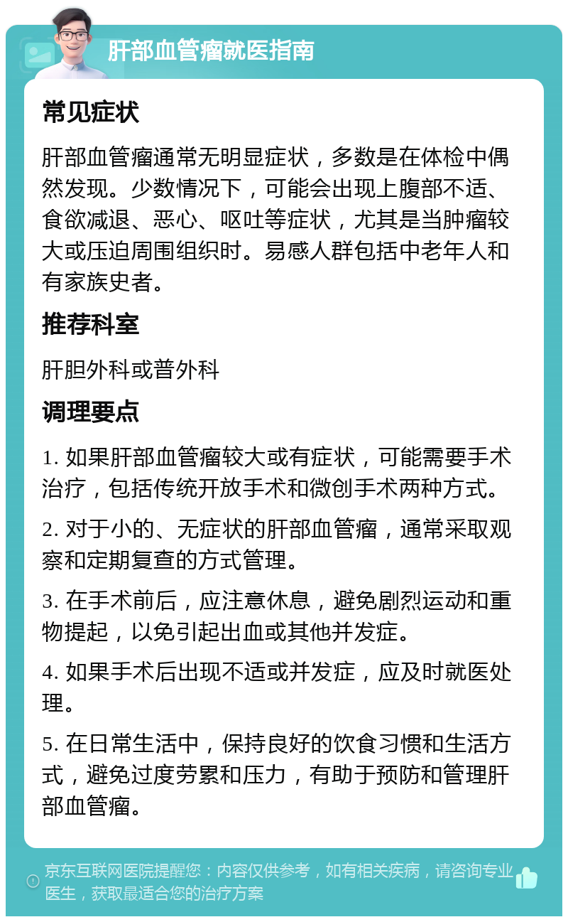 肝部血管瘤就医指南 常见症状 肝部血管瘤通常无明显症状，多数是在体检中偶然发现。少数情况下，可能会出现上腹部不适、食欲减退、恶心、呕吐等症状，尤其是当肿瘤较大或压迫周围组织时。易感人群包括中老年人和有家族史者。 推荐科室 肝胆外科或普外科 调理要点 1. 如果肝部血管瘤较大或有症状，可能需要手术治疗，包括传统开放手术和微创手术两种方式。 2. 对于小的、无症状的肝部血管瘤，通常采取观察和定期复查的方式管理。 3. 在手术前后，应注意休息，避免剧烈运动和重物提起，以免引起出血或其他并发症。 4. 如果手术后出现不适或并发症，应及时就医处理。 5. 在日常生活中，保持良好的饮食习惯和生活方式，避免过度劳累和压力，有助于预防和管理肝部血管瘤。