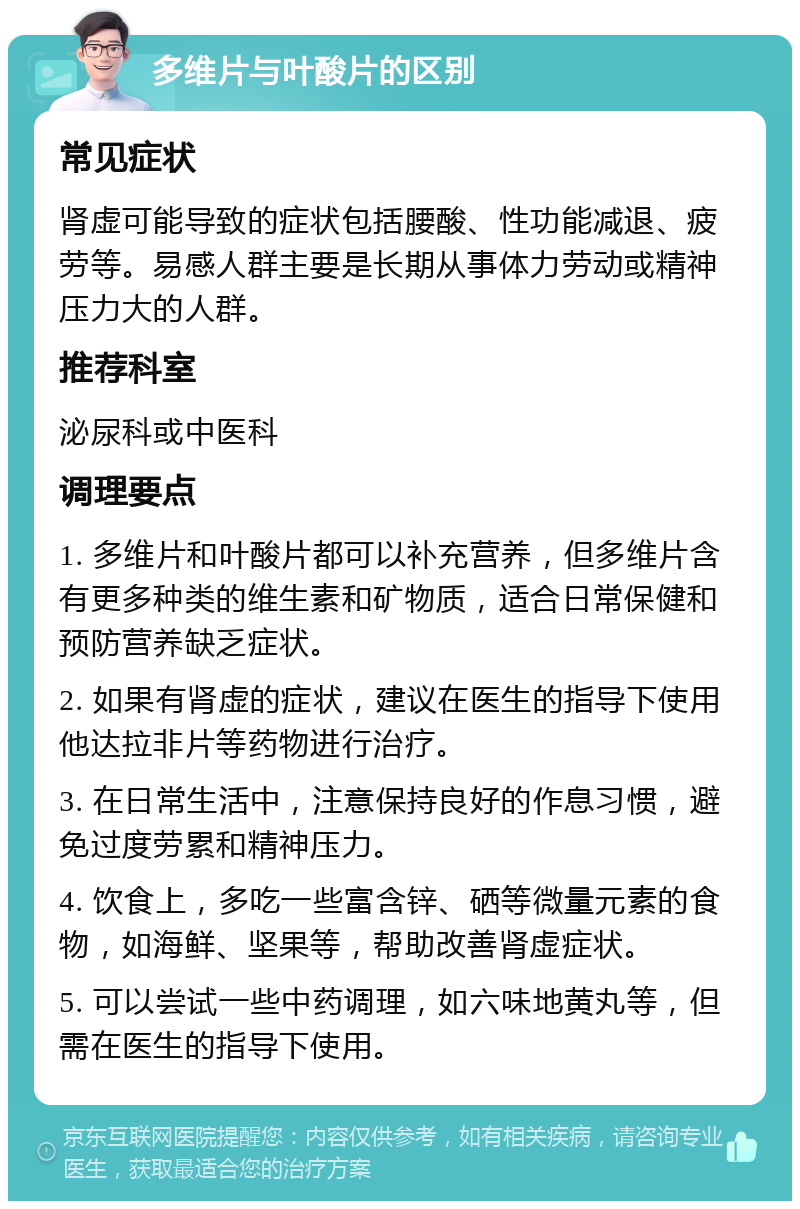 多维片与叶酸片的区别 常见症状 肾虚可能导致的症状包括腰酸、性功能减退、疲劳等。易感人群主要是长期从事体力劳动或精神压力大的人群。 推荐科室 泌尿科或中医科 调理要点 1. 多维片和叶酸片都可以补充营养，但多维片含有更多种类的维生素和矿物质，适合日常保健和预防营养缺乏症状。 2. 如果有肾虚的症状，建议在医生的指导下使用他达拉非片等药物进行治疗。 3. 在日常生活中，注意保持良好的作息习惯，避免过度劳累和精神压力。 4. 饮食上，多吃一些富含锌、硒等微量元素的食物，如海鲜、坚果等，帮助改善肾虚症状。 5. 可以尝试一些中药调理，如六味地黄丸等，但需在医生的指导下使用。