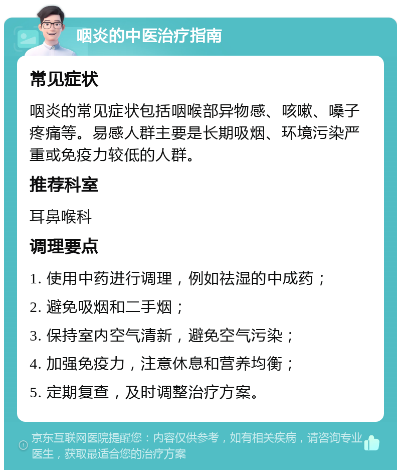 咽炎的中医治疗指南 常见症状 咽炎的常见症状包括咽喉部异物感、咳嗽、嗓子疼痛等。易感人群主要是长期吸烟、环境污染严重或免疫力较低的人群。 推荐科室 耳鼻喉科 调理要点 1. 使用中药进行调理，例如祛湿的中成药； 2. 避免吸烟和二手烟； 3. 保持室内空气清新，避免空气污染； 4. 加强免疫力，注意休息和营养均衡； 5. 定期复查，及时调整治疗方案。