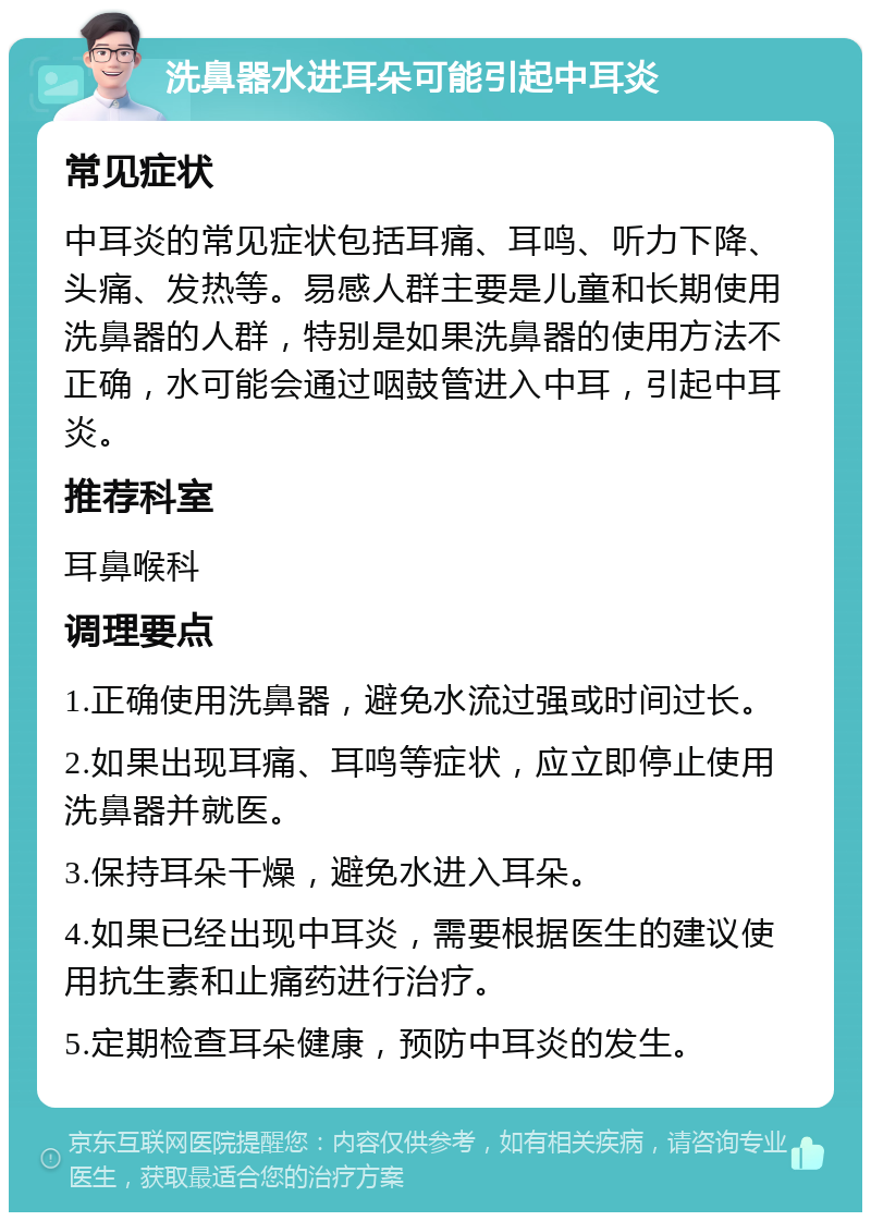 洗鼻器水进耳朵可能引起中耳炎 常见症状 中耳炎的常见症状包括耳痛、耳鸣、听力下降、头痛、发热等。易感人群主要是儿童和长期使用洗鼻器的人群，特别是如果洗鼻器的使用方法不正确，水可能会通过咽鼓管进入中耳，引起中耳炎。 推荐科室 耳鼻喉科 调理要点 1.正确使用洗鼻器，避免水流过强或时间过长。 2.如果出现耳痛、耳鸣等症状，应立即停止使用洗鼻器并就医。 3.保持耳朵干燥，避免水进入耳朵。 4.如果已经出现中耳炎，需要根据医生的建议使用抗生素和止痛药进行治疗。 5.定期检查耳朵健康，预防中耳炎的发生。