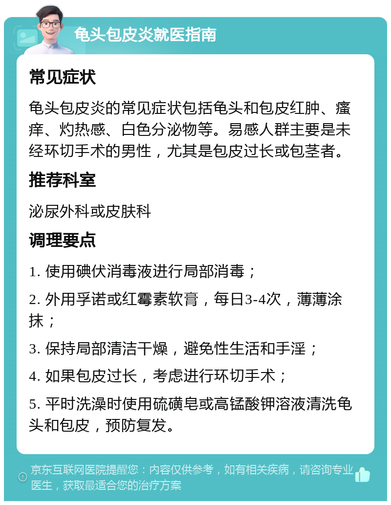 龟头包皮炎就医指南 常见症状 龟头包皮炎的常见症状包括龟头和包皮红肿、瘙痒、灼热感、白色分泌物等。易感人群主要是未经环切手术的男性，尤其是包皮过长或包茎者。 推荐科室 泌尿外科或皮肤科 调理要点 1. 使用碘伏消毒液进行局部消毒； 2. 外用孚诺或红霉素软膏，每日3-4次，薄薄涂抹； 3. 保持局部清洁干燥，避免性生活和手淫； 4. 如果包皮过长，考虑进行环切手术； 5. 平时洗澡时使用硫磺皂或高锰酸钾溶液清洗龟头和包皮，预防复发。