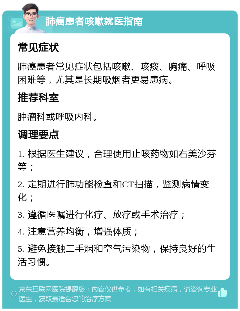 肺癌患者咳嗽就医指南 常见症状 肺癌患者常见症状包括咳嗽、咳痰、胸痛、呼吸困难等，尤其是长期吸烟者更易患病。 推荐科室 肿瘤科或呼吸内科。 调理要点 1. 根据医生建议，合理使用止咳药物如右美沙芬等； 2. 定期进行肺功能检查和CT扫描，监测病情变化； 3. 遵循医嘱进行化疗、放疗或手术治疗； 4. 注意营养均衡，增强体质； 5. 避免接触二手烟和空气污染物，保持良好的生活习惯。