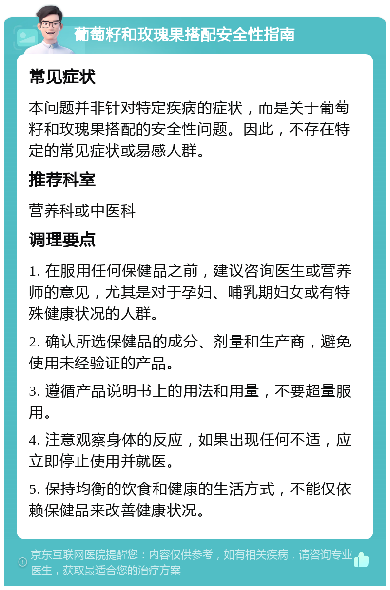 葡萄籽和玫瑰果搭配安全性指南 常见症状 本问题并非针对特定疾病的症状，而是关于葡萄籽和玫瑰果搭配的安全性问题。因此，不存在特定的常见症状或易感人群。 推荐科室 营养科或中医科 调理要点 1. 在服用任何保健品之前，建议咨询医生或营养师的意见，尤其是对于孕妇、哺乳期妇女或有特殊健康状况的人群。 2. 确认所选保健品的成分、剂量和生产商，避免使用未经验证的产品。 3. 遵循产品说明书上的用法和用量，不要超量服用。 4. 注意观察身体的反应，如果出现任何不适，应立即停止使用并就医。 5. 保持均衡的饮食和健康的生活方式，不能仅依赖保健品来改善健康状况。