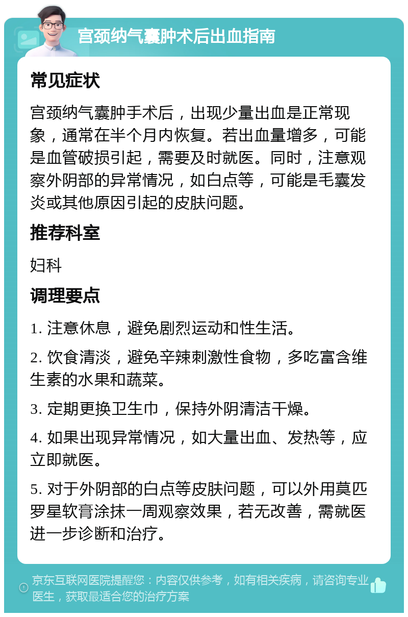 宫颈纳气囊肿术后出血指南 常见症状 宫颈纳气囊肿手术后，出现少量出血是正常现象，通常在半个月内恢复。若出血量增多，可能是血管破损引起，需要及时就医。同时，注意观察外阴部的异常情况，如白点等，可能是毛囊发炎或其他原因引起的皮肤问题。 推荐科室 妇科 调理要点 1. 注意休息，避免剧烈运动和性生活。 2. 饮食清淡，避免辛辣刺激性食物，多吃富含维生素的水果和蔬菜。 3. 定期更换卫生巾，保持外阴清洁干燥。 4. 如果出现异常情况，如大量出血、发热等，应立即就医。 5. 对于外阴部的白点等皮肤问题，可以外用莫匹罗星软膏涂抹一周观察效果，若无改善，需就医进一步诊断和治疗。