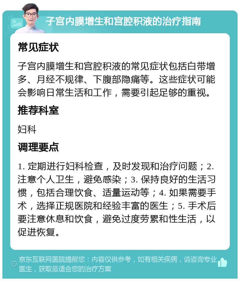 子宫内膜增生和宫腔积液的治疗指南 常见症状 子宫内膜增生和宫腔积液的常见症状包括白带增多、月经不规律、下腹部隐痛等。这些症状可能会影响日常生活和工作，需要引起足够的重视。 推荐科室 妇科 调理要点 1. 定期进行妇科检查，及时发现和治疗问题；2. 注意个人卫生，避免感染；3. 保持良好的生活习惯，包括合理饮食、适量运动等；4. 如果需要手术，选择正规医院和经验丰富的医生；5. 手术后要注意休息和饮食，避免过度劳累和性生活，以促进恢复。