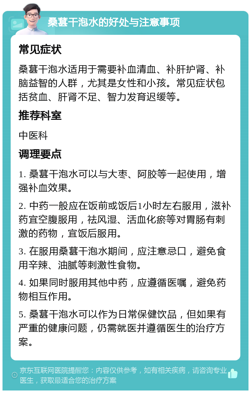 桑葚干泡水的好处与注意事项 常见症状 桑葚干泡水适用于需要补血清血、补肝护肾、补脑益智的人群，尤其是女性和小孩。常见症状包括贫血、肝肾不足、智力发育迟缓等。 推荐科室 中医科 调理要点 1. 桑葚干泡水可以与大枣、阿胶等一起使用，增强补血效果。 2. 中药一般应在饭前或饭后1小时左右服用，滋补药宜空腹服用，祛风湿、活血化瘀等对胃肠有刺激的药物，宜饭后服用。 3. 在服用桑葚干泡水期间，应注意忌口，避免食用辛辣、油腻等刺激性食物。 4. 如果同时服用其他中药，应遵循医嘱，避免药物相互作用。 5. 桑葚干泡水可以作为日常保健饮品，但如果有严重的健康问题，仍需就医并遵循医生的治疗方案。