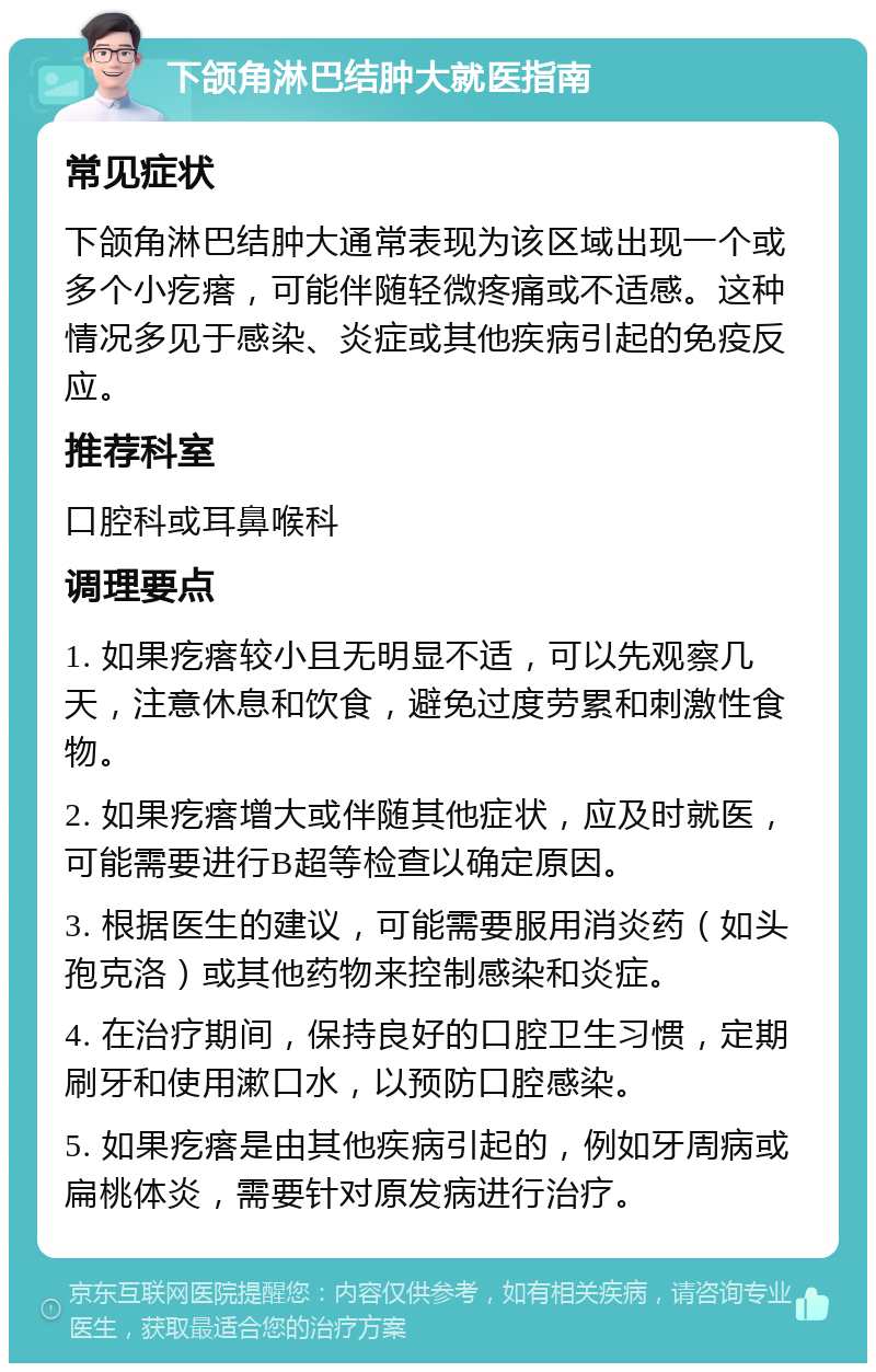 下颌角淋巴结肿大就医指南 常见症状 下颌角淋巴结肿大通常表现为该区域出现一个或多个小疙瘩，可能伴随轻微疼痛或不适感。这种情况多见于感染、炎症或其他疾病引起的免疫反应。 推荐科室 口腔科或耳鼻喉科 调理要点 1. 如果疙瘩较小且无明显不适，可以先观察几天，注意休息和饮食，避免过度劳累和刺激性食物。 2. 如果疙瘩增大或伴随其他症状，应及时就医，可能需要进行B超等检查以确定原因。 3. 根据医生的建议，可能需要服用消炎药（如头孢克洛）或其他药物来控制感染和炎症。 4. 在治疗期间，保持良好的口腔卫生习惯，定期刷牙和使用漱口水，以预防口腔感染。 5. 如果疙瘩是由其他疾病引起的，例如牙周病或扁桃体炎，需要针对原发病进行治疗。