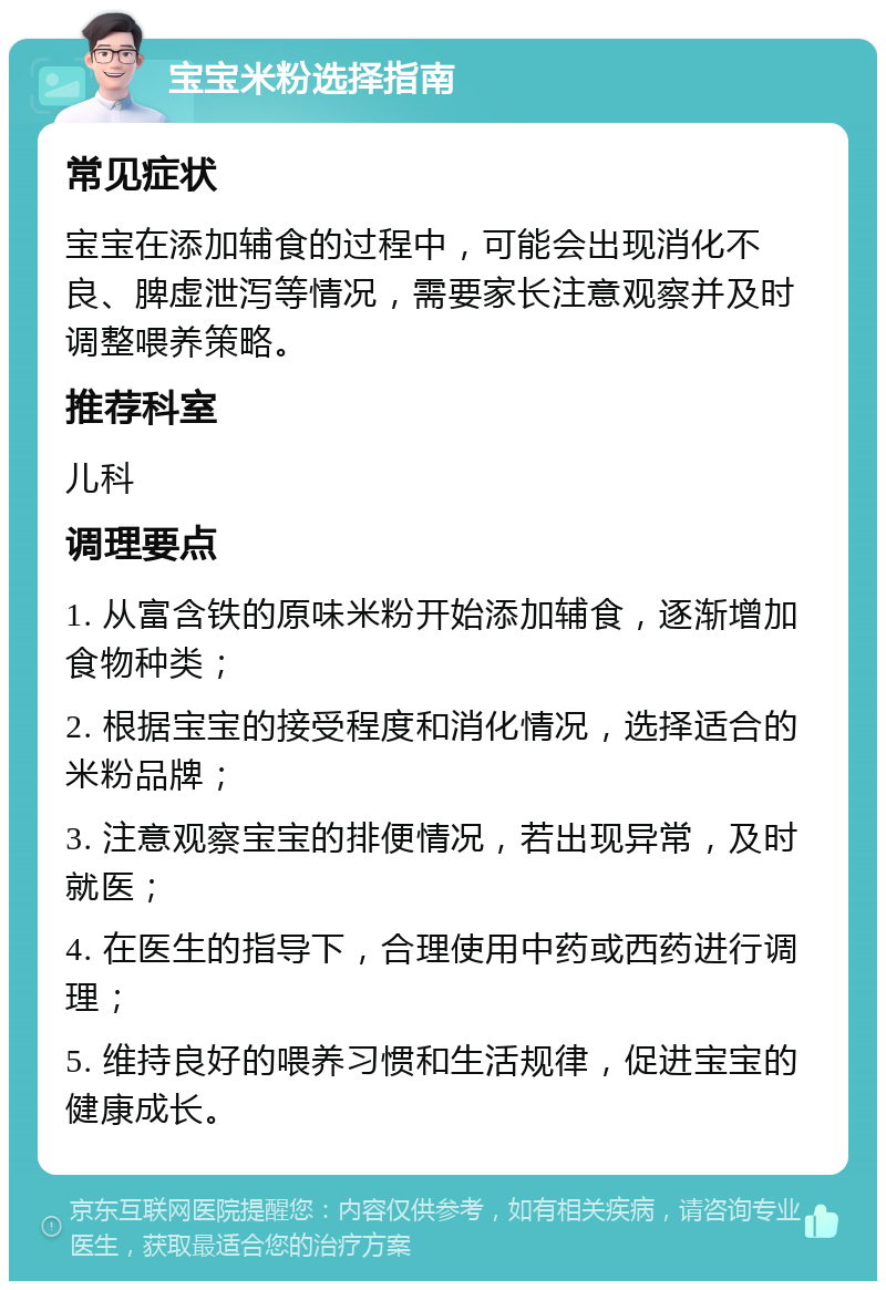 宝宝米粉选择指南 常见症状 宝宝在添加辅食的过程中，可能会出现消化不良、脾虚泄泻等情况，需要家长注意观察并及时调整喂养策略。 推荐科室 儿科 调理要点 1. 从富含铁的原味米粉开始添加辅食，逐渐增加食物种类； 2. 根据宝宝的接受程度和消化情况，选择适合的米粉品牌； 3. 注意观察宝宝的排便情况，若出现异常，及时就医； 4. 在医生的指导下，合理使用中药或西药进行调理； 5. 维持良好的喂养习惯和生活规律，促进宝宝的健康成长。