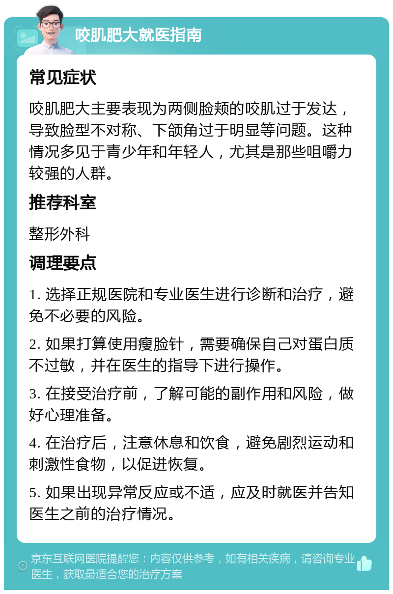 咬肌肥大就医指南 常见症状 咬肌肥大主要表现为两侧脸颊的咬肌过于发达，导致脸型不对称、下颌角过于明显等问题。这种情况多见于青少年和年轻人，尤其是那些咀嚼力较强的人群。 推荐科室 整形外科 调理要点 1. 选择正规医院和专业医生进行诊断和治疗，避免不必要的风险。 2. 如果打算使用瘦脸针，需要确保自己对蛋白质不过敏，并在医生的指导下进行操作。 3. 在接受治疗前，了解可能的副作用和风险，做好心理准备。 4. 在治疗后，注意休息和饮食，避免剧烈运动和刺激性食物，以促进恢复。 5. 如果出现异常反应或不适，应及时就医并告知医生之前的治疗情况。