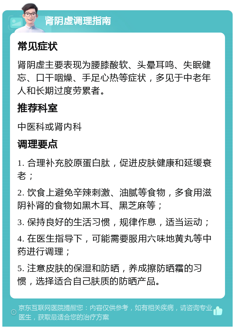 肾阴虚调理指南 常见症状 肾阴虚主要表现为腰膝酸软、头晕耳鸣、失眠健忘、口干咽燥、手足心热等症状，多见于中老年人和长期过度劳累者。 推荐科室 中医科或肾内科 调理要点 1. 合理补充胶原蛋白肽，促进皮肤健康和延缓衰老； 2. 饮食上避免辛辣刺激、油腻等食物，多食用滋阴补肾的食物如黑木耳、黑芝麻等； 3. 保持良好的生活习惯，规律作息，适当运动； 4. 在医生指导下，可能需要服用六味地黄丸等中药进行调理； 5. 注意皮肤的保湿和防晒，养成擦防晒霜的习惯，选择适合自己肤质的防晒产品。