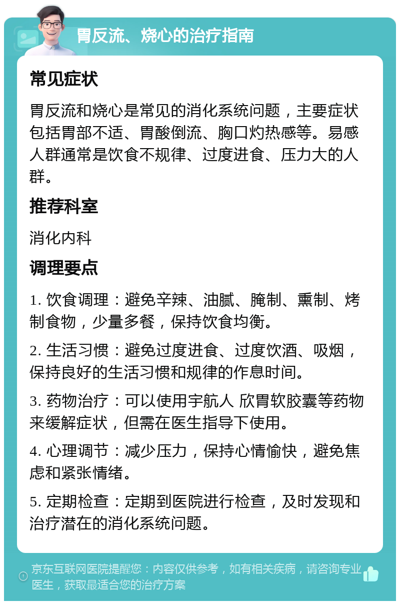 胃反流、烧心的治疗指南 常见症状 胃反流和烧心是常见的消化系统问题，主要症状包括胃部不适、胃酸倒流、胸口灼热感等。易感人群通常是饮食不规律、过度进食、压力大的人群。 推荐科室 消化内科 调理要点 1. 饮食调理：避免辛辣、油腻、腌制、熏制、烤制食物，少量多餐，保持饮食均衡。 2. 生活习惯：避免过度进食、过度饮酒、吸烟，保持良好的生活习惯和规律的作息时间。 3. 药物治疗：可以使用宇航人 欣胃软胶囊等药物来缓解症状，但需在医生指导下使用。 4. 心理调节：减少压力，保持心情愉快，避免焦虑和紧张情绪。 5. 定期检查：定期到医院进行检查，及时发现和治疗潜在的消化系统问题。