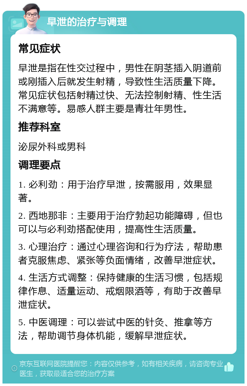 早泄的治疗与调理 常见症状 早泄是指在性交过程中，男性在阴茎插入阴道前或刚插入后就发生射精，导致性生活质量下降。常见症状包括射精过快、无法控制射精、性生活不满意等。易感人群主要是青壮年男性。 推荐科室 泌尿外科或男科 调理要点 1. 必利劲：用于治疗早泄，按需服用，效果显著。 2. 西地那非：主要用于治疗勃起功能障碍，但也可以与必利劲搭配使用，提高性生活质量。 3. 心理治疗：通过心理咨询和行为疗法，帮助患者克服焦虑、紧张等负面情绪，改善早泄症状。 4. 生活方式调整：保持健康的生活习惯，包括规律作息、适量运动、戒烟限酒等，有助于改善早泄症状。 5. 中医调理：可以尝试中医的针灸、推拿等方法，帮助调节身体机能，缓解早泄症状。