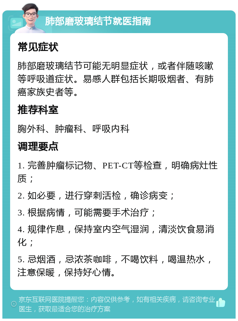 肺部磨玻璃结节就医指南 常见症状 肺部磨玻璃结节可能无明显症状，或者伴随咳嗽等呼吸道症状。易感人群包括长期吸烟者、有肺癌家族史者等。 推荐科室 胸外科、肿瘤科、呼吸内科 调理要点 1. 完善肿瘤标记物、PET-CT等检查，明确病灶性质； 2. 如必要，进行穿刺活检，确诊病变； 3. 根据病情，可能需要手术治疗； 4. 规律作息，保持室内空气湿润，清淡饮食易消化； 5. 忌烟酒，忌浓茶咖啡，不喝饮料，喝温热水，注意保暖，保持好心情。