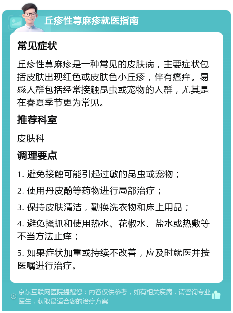 丘疹性荨麻疹就医指南 常见症状 丘疹性荨麻疹是一种常见的皮肤病，主要症状包括皮肤出现红色或皮肤色小丘疹，伴有瘙痒。易感人群包括经常接触昆虫或宠物的人群，尤其是在春夏季节更为常见。 推荐科室 皮肤科 调理要点 1. 避免接触可能引起过敏的昆虫或宠物； 2. 使用丹皮酚等药物进行局部治疗； 3. 保持皮肤清洁，勤换洗衣物和床上用品； 4. 避免搔抓和使用热水、花椒水、盐水或热敷等不当方法止痒； 5. 如果症状加重或持续不改善，应及时就医并按医嘱进行治疗。