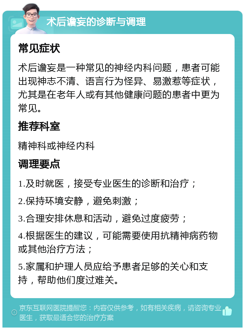 术后谵妄的诊断与调理 常见症状 术后谵妄是一种常见的神经内科问题，患者可能出现神志不清、语言行为怪异、易激惹等症状，尤其是在老年人或有其他健康问题的患者中更为常见。 推荐科室 精神科或神经内科 调理要点 1.及时就医，接受专业医生的诊断和治疗； 2.保持环境安静，避免刺激； 3.合理安排休息和活动，避免过度疲劳； 4.根据医生的建议，可能需要使用抗精神病药物或其他治疗方法； 5.家属和护理人员应给予患者足够的关心和支持，帮助他们度过难关。