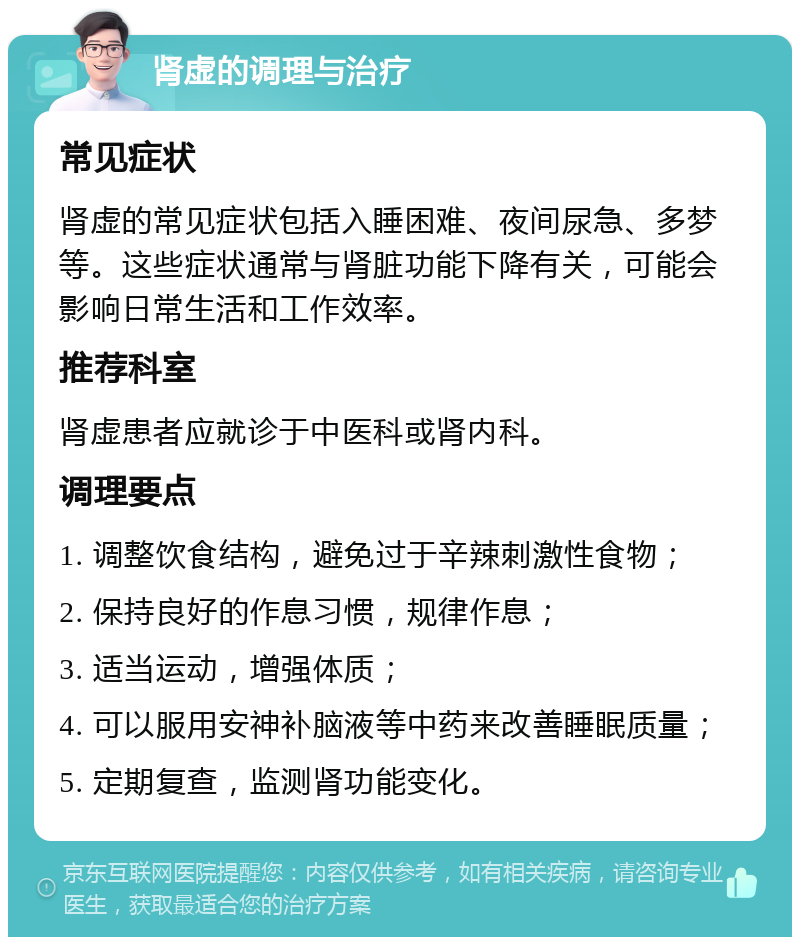 肾虚的调理与治疗 常见症状 肾虚的常见症状包括入睡困难、夜间尿急、多梦等。这些症状通常与肾脏功能下降有关，可能会影响日常生活和工作效率。 推荐科室 肾虚患者应就诊于中医科或肾内科。 调理要点 1. 调整饮食结构，避免过于辛辣刺激性食物； 2. 保持良好的作息习惯，规律作息； 3. 适当运动，增强体质； 4. 可以服用安神补脑液等中药来改善睡眠质量； 5. 定期复查，监测肾功能变化。