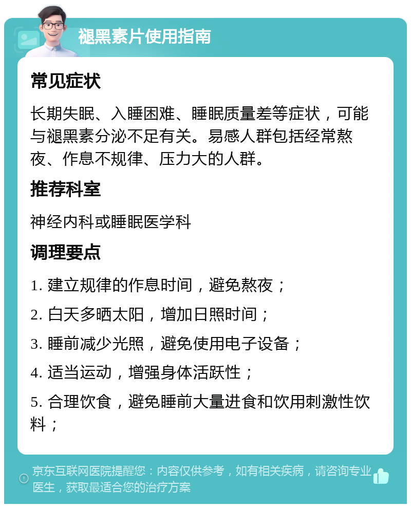 褪黑素片使用指南 常见症状 长期失眠、入睡困难、睡眠质量差等症状，可能与褪黑素分泌不足有关。易感人群包括经常熬夜、作息不规律、压力大的人群。 推荐科室 神经内科或睡眠医学科 调理要点 1. 建立规律的作息时间，避免熬夜； 2. 白天多晒太阳，增加日照时间； 3. 睡前减少光照，避免使用电子设备； 4. 适当运动，增强身体活跃性； 5. 合理饮食，避免睡前大量进食和饮用刺激性饮料；