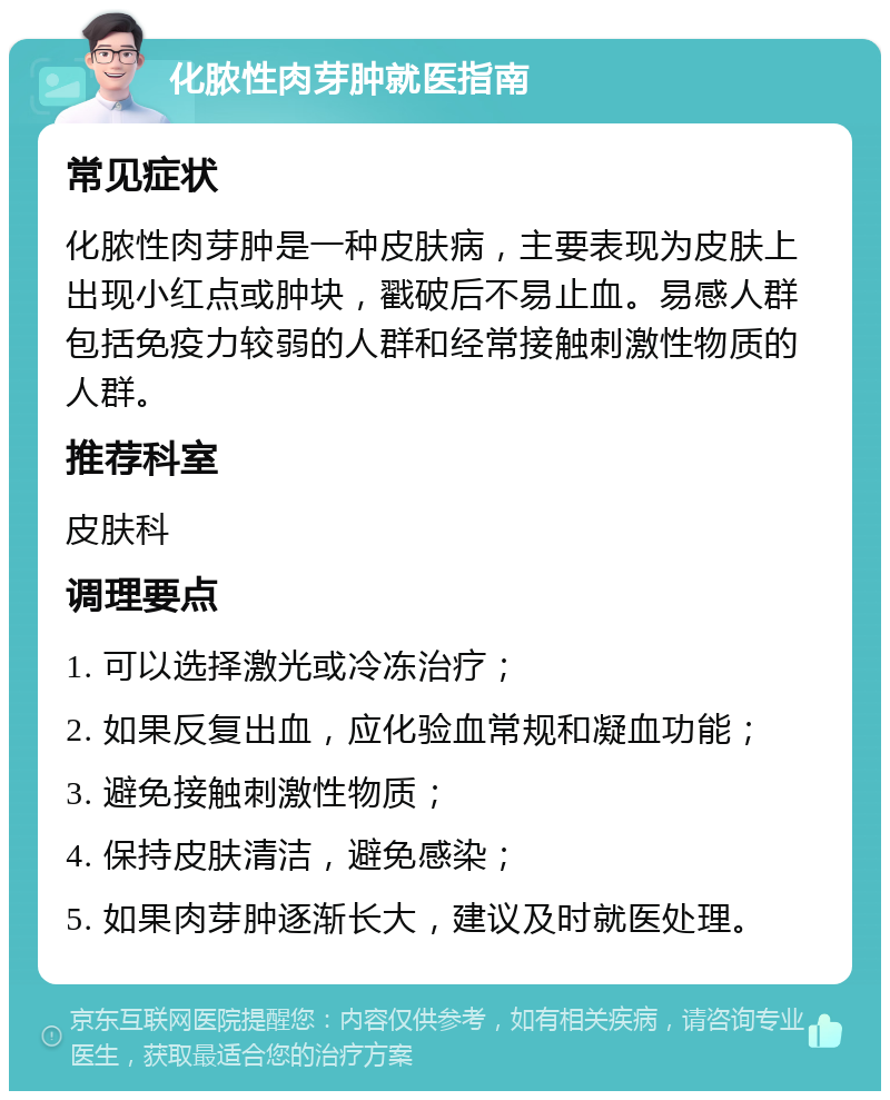 化脓性肉芽肿就医指南 常见症状 化脓性肉芽肿是一种皮肤病，主要表现为皮肤上出现小红点或肿块，戳破后不易止血。易感人群包括免疫力较弱的人群和经常接触刺激性物质的人群。 推荐科室 皮肤科 调理要点 1. 可以选择激光或冷冻治疗； 2. 如果反复出血，应化验血常规和凝血功能； 3. 避免接触刺激性物质； 4. 保持皮肤清洁，避免感染； 5. 如果肉芽肿逐渐长大，建议及时就医处理。