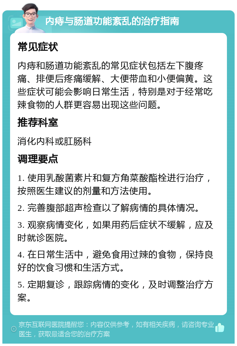 内痔与肠道功能紊乱的治疗指南 常见症状 内痔和肠道功能紊乱的常见症状包括左下腹疼痛、排便后疼痛缓解、大便带血和小便偏黄。这些症状可能会影响日常生活，特别是对于经常吃辣食物的人群更容易出现这些问题。 推荐科室 消化内科或肛肠科 调理要点 1. 使用乳酸菌素片和复方角菜酸酯栓进行治疗，按照医生建议的剂量和方法使用。 2. 完善腹部超声检查以了解病情的具体情况。 3. 观察病情变化，如果用药后症状不缓解，应及时就诊医院。 4. 在日常生活中，避免食用过辣的食物，保持良好的饮食习惯和生活方式。 5. 定期复诊，跟踪病情的变化，及时调整治疗方案。