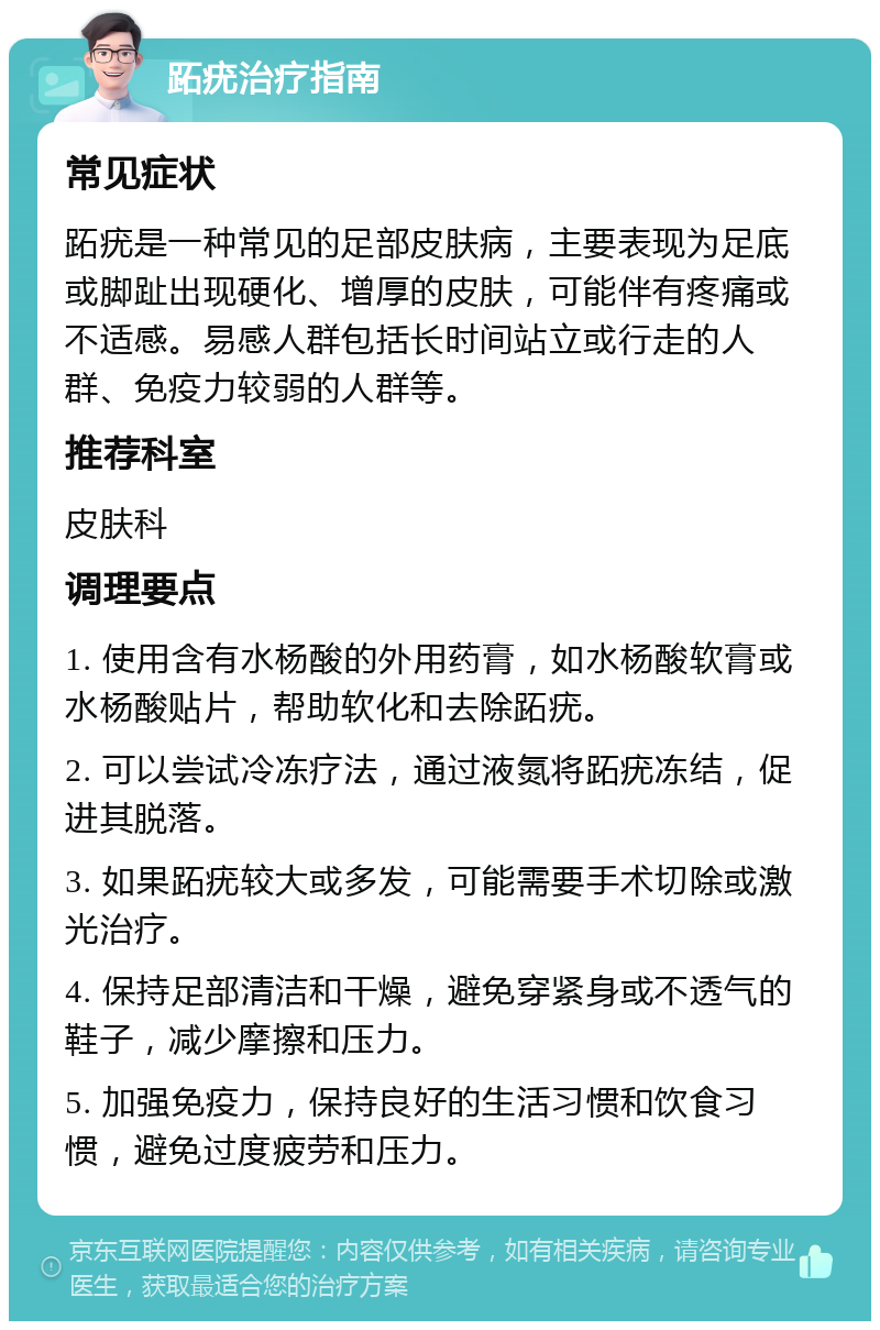 跖疣治疗指南 常见症状 跖疣是一种常见的足部皮肤病，主要表现为足底或脚趾出现硬化、增厚的皮肤，可能伴有疼痛或不适感。易感人群包括长时间站立或行走的人群、免疫力较弱的人群等。 推荐科室 皮肤科 调理要点 1. 使用含有水杨酸的外用药膏，如水杨酸软膏或水杨酸贴片，帮助软化和去除跖疣。 2. 可以尝试冷冻疗法，通过液氮将跖疣冻结，促进其脱落。 3. 如果跖疣较大或多发，可能需要手术切除或激光治疗。 4. 保持足部清洁和干燥，避免穿紧身或不透气的鞋子，减少摩擦和压力。 5. 加强免疫力，保持良好的生活习惯和饮食习惯，避免过度疲劳和压力。