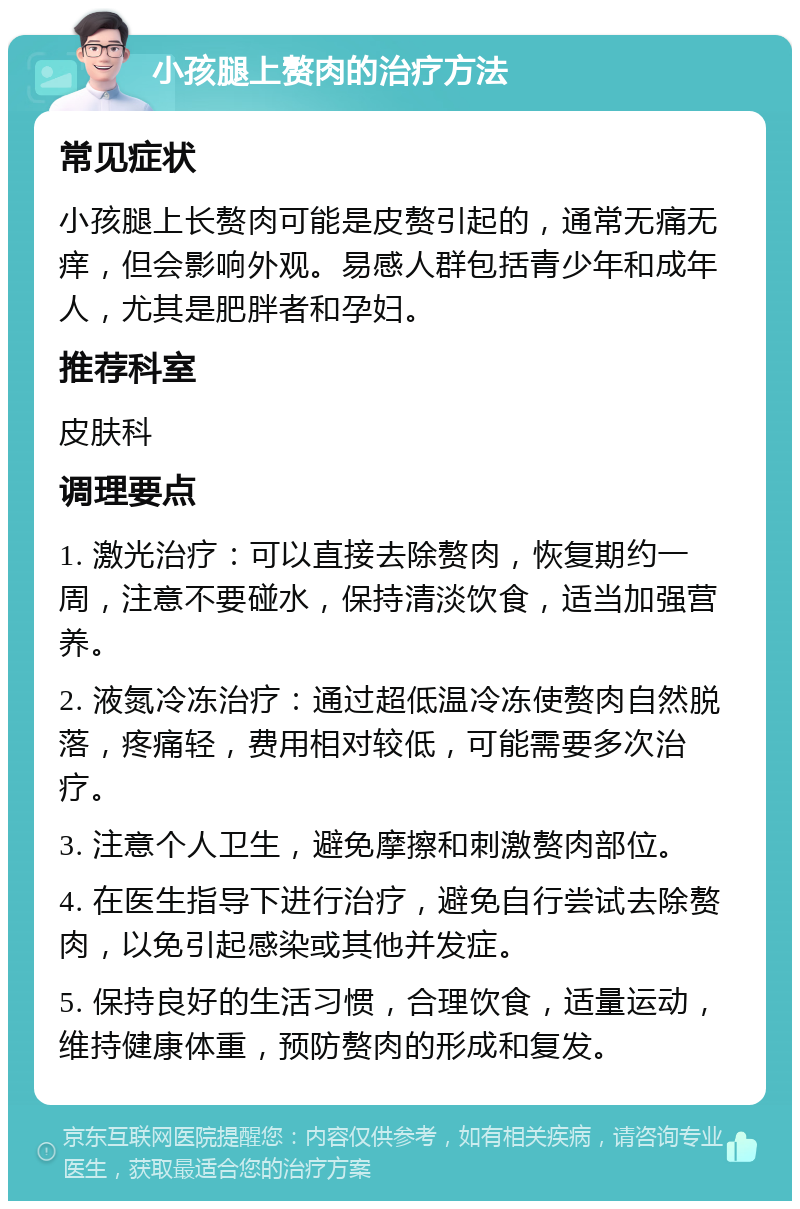 小孩腿上赘肉的治疗方法 常见症状 小孩腿上长赘肉可能是皮赘引起的，通常无痛无痒，但会影响外观。易感人群包括青少年和成年人，尤其是肥胖者和孕妇。 推荐科室 皮肤科 调理要点 1. 激光治疗：可以直接去除赘肉，恢复期约一周，注意不要碰水，保持清淡饮食，适当加强营养。 2. 液氮冷冻治疗：通过超低温冷冻使赘肉自然脱落，疼痛轻，费用相对较低，可能需要多次治疗。 3. 注意个人卫生，避免摩擦和刺激赘肉部位。 4. 在医生指导下进行治疗，避免自行尝试去除赘肉，以免引起感染或其他并发症。 5. 保持良好的生活习惯，合理饮食，适量运动，维持健康体重，预防赘肉的形成和复发。