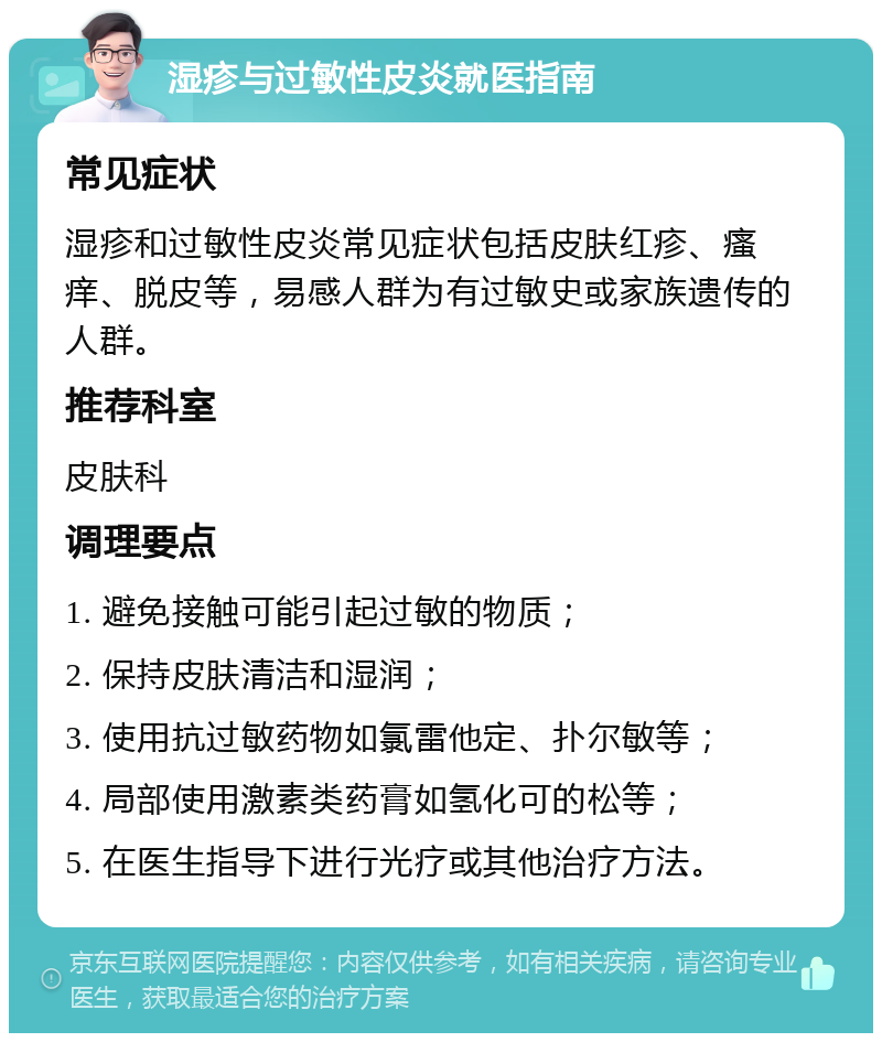 湿疹与过敏性皮炎就医指南 常见症状 湿疹和过敏性皮炎常见症状包括皮肤红疹、瘙痒、脱皮等，易感人群为有过敏史或家族遗传的人群。 推荐科室 皮肤科 调理要点 1. 避免接触可能引起过敏的物质； 2. 保持皮肤清洁和湿润； 3. 使用抗过敏药物如氯雷他定、扑尔敏等； 4. 局部使用激素类药膏如氢化可的松等； 5. 在医生指导下进行光疗或其他治疗方法。