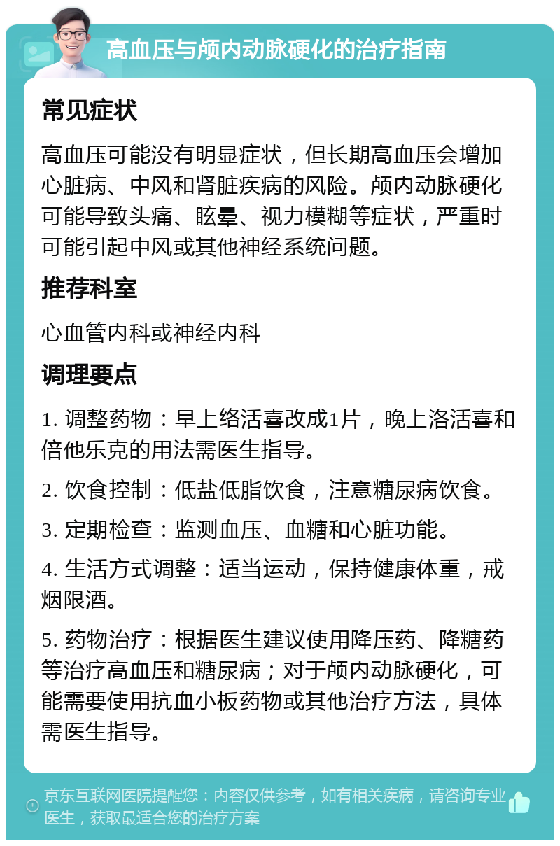 高血压与颅内动脉硬化的治疗指南 常见症状 高血压可能没有明显症状，但长期高血压会增加心脏病、中风和肾脏疾病的风险。颅内动脉硬化可能导致头痛、眩晕、视力模糊等症状，严重时可能引起中风或其他神经系统问题。 推荐科室 心血管内科或神经内科 调理要点 1. 调整药物：早上络活喜改成1片，晚上洛活喜和倍他乐克的用法需医生指导。 2. 饮食控制：低盐低脂饮食，注意糖尿病饮食。 3. 定期检查：监测血压、血糖和心脏功能。 4. 生活方式调整：适当运动，保持健康体重，戒烟限酒。 5. 药物治疗：根据医生建议使用降压药、降糖药等治疗高血压和糖尿病；对于颅内动脉硬化，可能需要使用抗血小板药物或其他治疗方法，具体需医生指导。