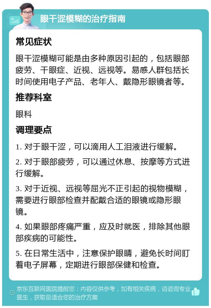 眼干涩模糊的治疗指南 常见症状 眼干涩模糊可能是由多种原因引起的，包括眼部疲劳、干眼症、近视、远视等。易感人群包括长时间使用电子产品、老年人、戴隐形眼镜者等。 推荐科室 眼科 调理要点 1. 对于眼干涩，可以滴用人工泪液进行缓解。 2. 对于眼部疲劳，可以通过休息、按摩等方式进行缓解。 3. 对于近视、远视等屈光不正引起的视物模糊，需要进行眼部检查并配戴合适的眼镜或隐形眼镜。 4. 如果眼部疼痛严重，应及时就医，排除其他眼部疾病的可能性。 5. 在日常生活中，注意保护眼睛，避免长时间盯着电子屏幕，定期进行眼部保健和检查。