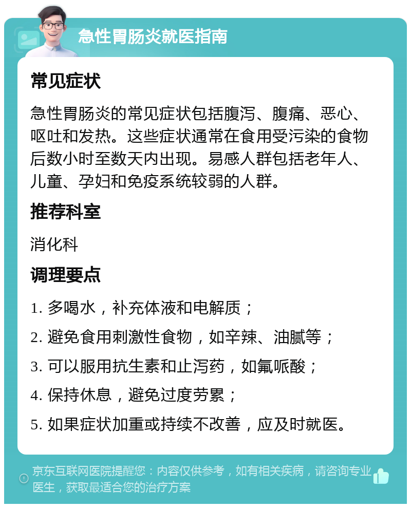 急性胃肠炎就医指南 常见症状 急性胃肠炎的常见症状包括腹泻、腹痛、恶心、呕吐和发热。这些症状通常在食用受污染的食物后数小时至数天内出现。易感人群包括老年人、儿童、孕妇和免疫系统较弱的人群。 推荐科室 消化科 调理要点 1. 多喝水，补充体液和电解质； 2. 避免食用刺激性食物，如辛辣、油腻等； 3. 可以服用抗生素和止泻药，如氟哌酸； 4. 保持休息，避免过度劳累； 5. 如果症状加重或持续不改善，应及时就医。