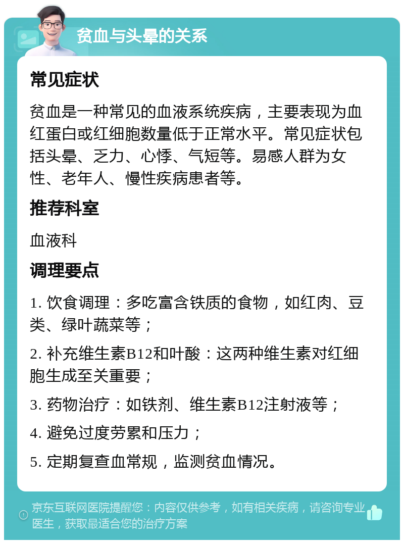 贫血与头晕的关系 常见症状 贫血是一种常见的血液系统疾病，主要表现为血红蛋白或红细胞数量低于正常水平。常见症状包括头晕、乏力、心悸、气短等。易感人群为女性、老年人、慢性疾病患者等。 推荐科室 血液科 调理要点 1. 饮食调理：多吃富含铁质的食物，如红肉、豆类、绿叶蔬菜等； 2. 补充维生素B12和叶酸：这两种维生素对红细胞生成至关重要； 3. 药物治疗：如铁剂、维生素B12注射液等； 4. 避免过度劳累和压力； 5. 定期复查血常规，监测贫血情况。