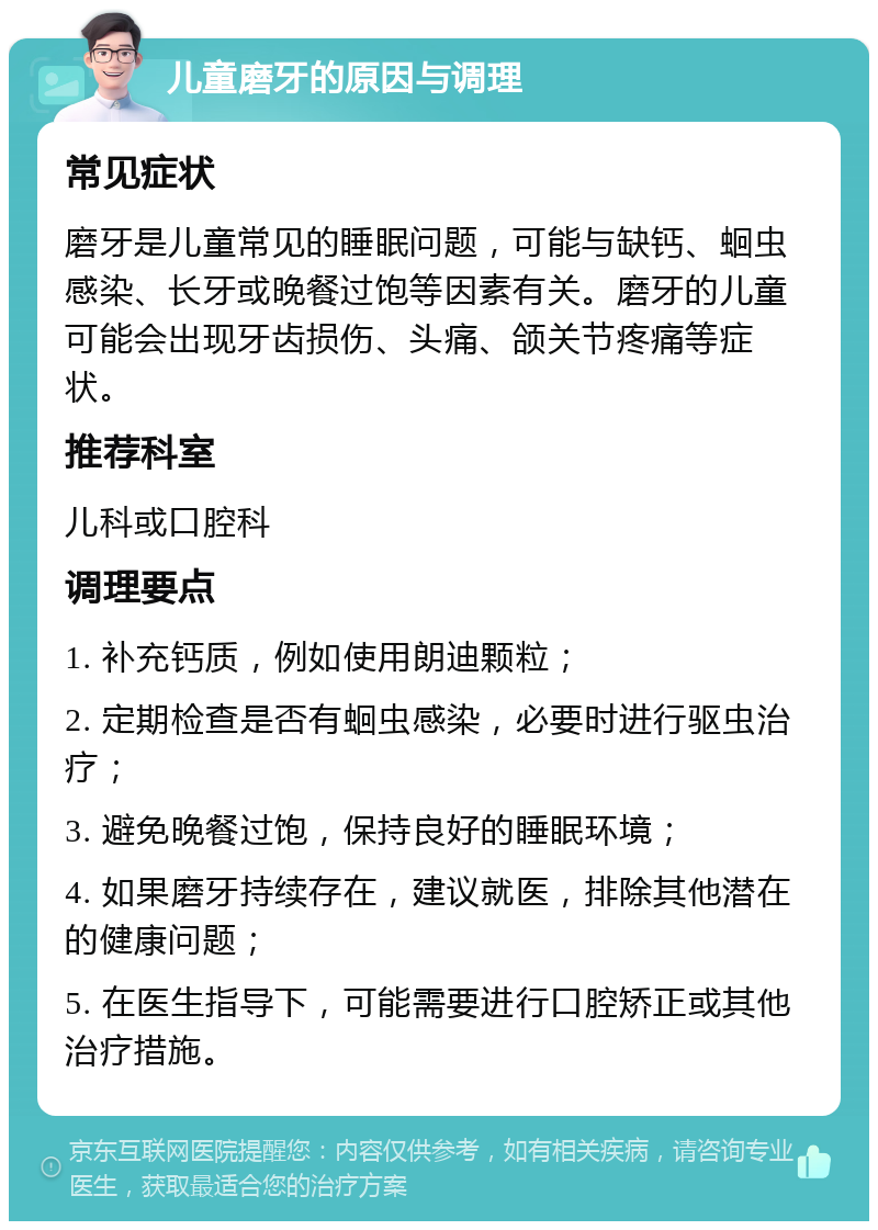 儿童磨牙的原因与调理 常见症状 磨牙是儿童常见的睡眠问题，可能与缺钙、蛔虫感染、长牙或晚餐过饱等因素有关。磨牙的儿童可能会出现牙齿损伤、头痛、颌关节疼痛等症状。 推荐科室 儿科或口腔科 调理要点 1. 补充钙质，例如使用朗迪颗粒； 2. 定期检查是否有蛔虫感染，必要时进行驱虫治疗； 3. 避免晚餐过饱，保持良好的睡眠环境； 4. 如果磨牙持续存在，建议就医，排除其他潜在的健康问题； 5. 在医生指导下，可能需要进行口腔矫正或其他治疗措施。