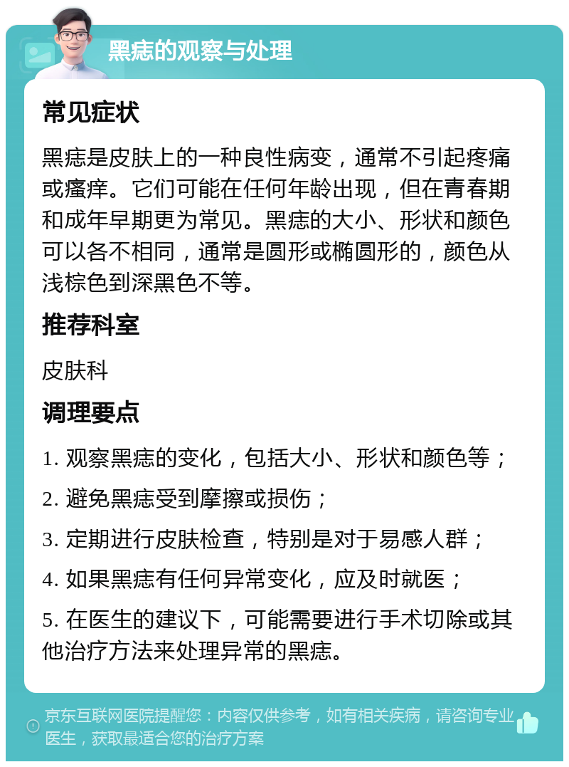 黑痣的观察与处理 常见症状 黑痣是皮肤上的一种良性病变，通常不引起疼痛或瘙痒。它们可能在任何年龄出现，但在青春期和成年早期更为常见。黑痣的大小、形状和颜色可以各不相同，通常是圆形或椭圆形的，颜色从浅棕色到深黑色不等。 推荐科室 皮肤科 调理要点 1. 观察黑痣的变化，包括大小、形状和颜色等； 2. 避免黑痣受到摩擦或损伤； 3. 定期进行皮肤检查，特别是对于易感人群； 4. 如果黑痣有任何异常变化，应及时就医； 5. 在医生的建议下，可能需要进行手术切除或其他治疗方法来处理异常的黑痣。