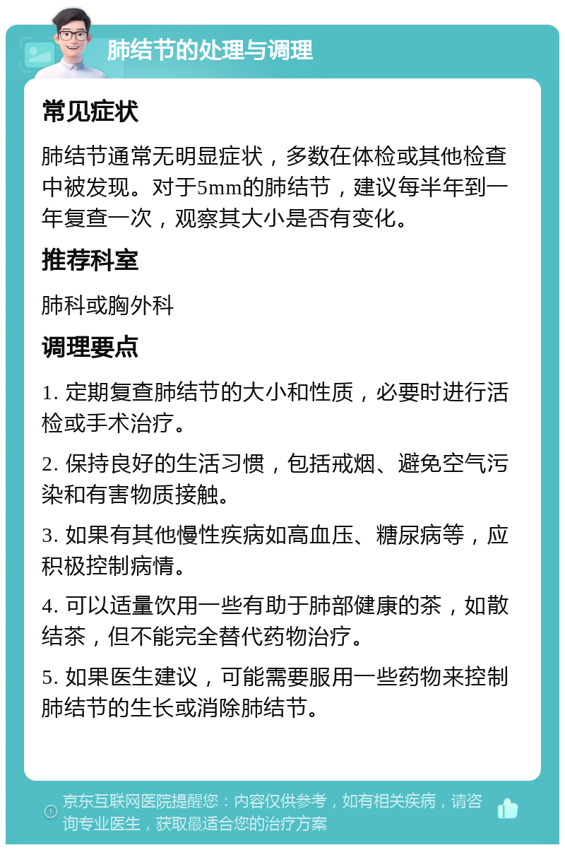 肺结节的处理与调理 常见症状 肺结节通常无明显症状，多数在体检或其他检查中被发现。对于5mm的肺结节，建议每半年到一年复查一次，观察其大小是否有变化。 推荐科室 肺科或胸外科 调理要点 1. 定期复查肺结节的大小和性质，必要时进行活检或手术治疗。 2. 保持良好的生活习惯，包括戒烟、避免空气污染和有害物质接触。 3. 如果有其他慢性疾病如高血压、糖尿病等，应积极控制病情。 4. 可以适量饮用一些有助于肺部健康的茶，如散结茶，但不能完全替代药物治疗。 5. 如果医生建议，可能需要服用一些药物来控制肺结节的生长或消除肺结节。