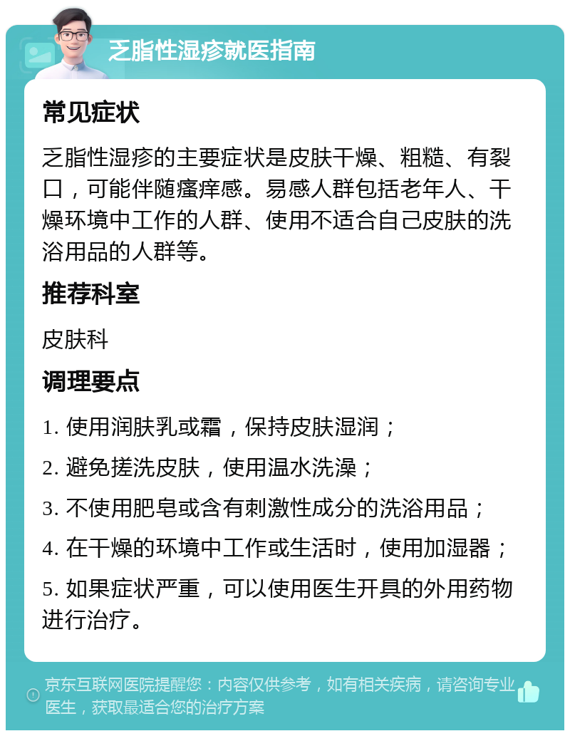 乏脂性湿疹就医指南 常见症状 乏脂性湿疹的主要症状是皮肤干燥、粗糙、有裂口，可能伴随瘙痒感。易感人群包括老年人、干燥环境中工作的人群、使用不适合自己皮肤的洗浴用品的人群等。 推荐科室 皮肤科 调理要点 1. 使用润肤乳或霜，保持皮肤湿润； 2. 避免搓洗皮肤，使用温水洗澡； 3. 不使用肥皂或含有刺激性成分的洗浴用品； 4. 在干燥的环境中工作或生活时，使用加湿器； 5. 如果症状严重，可以使用医生开具的外用药物进行治疗。