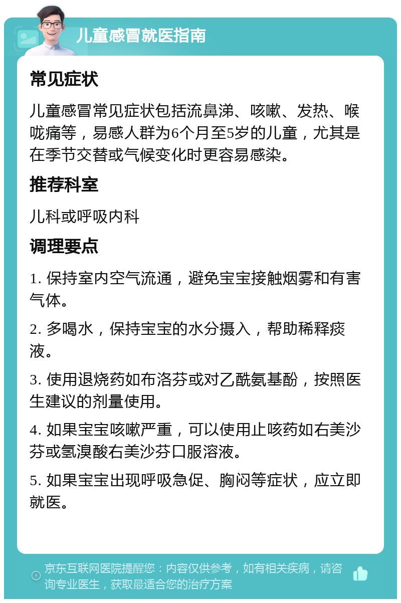 儿童感冒就医指南 常见症状 儿童感冒常见症状包括流鼻涕、咳嗽、发热、喉咙痛等，易感人群为6个月至5岁的儿童，尤其是在季节交替或气候变化时更容易感染。 推荐科室 儿科或呼吸内科 调理要点 1. 保持室内空气流通，避免宝宝接触烟雾和有害气体。 2. 多喝水，保持宝宝的水分摄入，帮助稀释痰液。 3. 使用退烧药如布洛芬或对乙酰氨基酚，按照医生建议的剂量使用。 4. 如果宝宝咳嗽严重，可以使用止咳药如右美沙芬或氢溴酸右美沙芬口服溶液。 5. 如果宝宝出现呼吸急促、胸闷等症状，应立即就医。